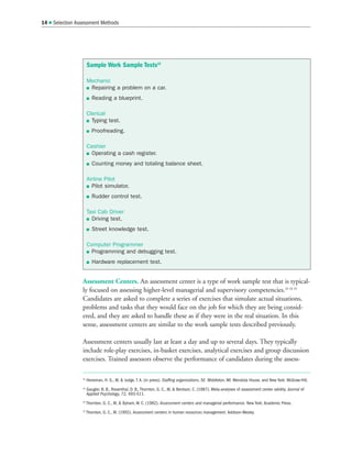 Assessment Centers. An assessment center is a type of work sample test that is typical-
ly focused on assessing higher-level managerial and supervisory competencies.33 34 35
Candidates are asked to complete a series of exercises that simulate actual situations,
problems and tasks that they would face on the job for which they are being consid-
ered, and they are asked to handle these as if they were in the real situation. In this
sense, assessment centers are similar to the work sample tests described previously.
Assessment centers usually last at least a day and up to several days. They typically
include role-play exercises, in-basket exercises, analytical exercises and group discussion
exercises. Trained assessors observe the performance of candidates during the assess-
14  Selection Assessment Methods
32
Heneman, H. G., III,  Judge, T. A. (in press). Staffing organizations, 5E. Middleton, WI: Mendota House, and New York: McGraw-Hill.
33
Gaugler, B. B., Rosenthal, D. B., Thornton, G. C., III,  Bentson, C. (1987). Meta-analyses of assessment center validity. Journal of
Applied Psychology, 72, 493-511.
34
Thornton, G. C., III,  Byham, W. C. (1982). Assessment centers and managerial performance. New York: Academic Press.
35
Thornton, G. C., III. (1992). Assessment centers in human resources management. Addison-Wesley.
Sample Work Sample Tests32
Mechanic
 Repairing a problem on a car.
 Reading a blueprint.
Clerical
 Typing test.
 Proofreading.
Cashier
 Operating a cash register.
 Counting money and totaling balance sheet.
Airline Pilot
 Pilot simulator.
 Rudder control test.
Taxi Cab Driver
 Driving test.
 Street knowledge test.
Computer Programmer
 Programming and debugging test.
 Hardware replacement test.
 