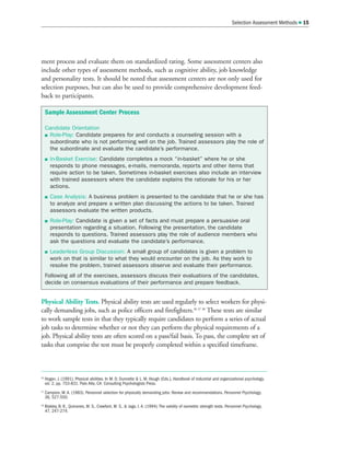 Selection Assessment Methods  15
ment process and evaluate them on standardized rating. Some assessment centers also
include other types of assessment methods, such as cognitive ability, job knowledge
and personality tests. It should be noted that assessment centers are not only used for
selection purposes, but can also be used to provide comprehensive development feed-
back to participants.
Physical Ability Tests. Physical ability tests are used regularly to select workers for physi-
cally demanding jobs, such as police officers and firefighters.36 37 38
These tests are similar
to work sample tests in that they typically require candidates to perform a series of actual
job tasks to determine whether or not they can perform the physical requirements of a
job. Physical ability tests are often scored on a pass/fail basis. To pass, the complete set of
tasks that comprise the test must be properly completed within a specified timeframe.
36
Hogan, J. (1991). Physical abilities. In M. D. Dunnette  L. M. Hough (Eds.), Handbook of industrial and organizational psychology,
vol. 2, pp. 753-831. Palo Alto, CA: Consulting Psychologists Press.
37
Campion, M. A. (1983). Personnel selection for physically demanding jobs: Review and recommendations. Personnel Psychology,
36, 527-550.
38
Blakley, B. R., Quinones, M. S., Crawford, M. S.,  Jago, I. A. (1994). The validity of isometric strength tests. Personnel Psychology,
47, 247-274.
Sample Assessment Center Process
Candidate Orientation
 Role-Play: Candidate prepares for and conducts a counseling session with a
subordinate who is not performing well on the job. Trained assessors play the role of
the subordinate and evaluate the candidate’s performance.
 In-Basket Exercise: Candidate completes a mock “in-basket” where he or she
responds to phone messages, e-mails, memoranda, reports and other items that
require action to be taken. Sometimes in-basket exercises also include an interview
with trained assessors where the candidate explains the rationale for his or her
actions.
 Case Analysis: A business problem is presented to the candidate that he or she has
to analyze and prepare a written plan discussing the actions to be taken. Trained
assessors evaluate the written products.
 Role-Play: Candidate is given a set of facts and must prepare a persuasive oral
presentation regarding a situation. Following the presentation, the candidate
responds to questions. Trained assessors play the role of audience members who
ask the questions and evaluate the candidate’s performance.
 Leaderless Group Discussion: A small group of candidates is given a problem to
work on that is similar to what they would encounter on the job. As they work to
resolve the problem, trained assessors observe and evaluate their performance.
Following all of the exercises, assessors discuss their evaluations of the candidates,
decide on consensus evaluations of their performance and prepare feedback.
 