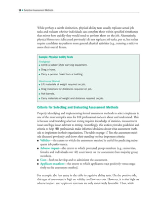 While perhaps a subtle distinction, physical ability tests usually replicate actual job
tasks and evaluate whether individuals can complete these within specified timeframes
that mirror how quickly they would need to perform them on the job. Alternatively,
physical fitness tests (discussed previously) do not replicate job tasks, per se, but rather
require candidates to perform more general physical activities (e.g., running a mile) to
assess their overall fitness.
Criteria for Selecting and Evaluating Assessment Methods
Properly identifying and implementing formal assessment methods to select employees is
one of the more complex areas for HR professionals to learn about and understand. This
is because understanding selection testing requires knowledge of statistics, measurement
issues and legal issues relevant to testing. Accordingly, this section provides guidelines and
criteria to help HR professionals make informed decisions about what assessment meth-
ods to implement in their organizations. The table on page 17 lists the assessment meth-
ods discussed previously and shows their standing on four important criteria:
 Validity—the extent to which the assessment method is useful for predicting subse-
quent job performance.
 Adverse impact—the extent to which protected group members (e.g., minorities,
females and individuals over 40) score lower on the assessment than majority group
members.
 Cost—both to develop and to administer the assessment.
 Applicant reactions—the extent to which applicants react positively versus nega-
tively to the assessment method.
For example, the first entry in the table is cognitive ability tests. On the positive side,
this type of assessment is high on validity and low on costs. However, it is also high on
adverse impact, and applicant reactions are only moderately favorable. Thus, while
16  Selection Assessment Methods
Sample Physical Ability Tests
Firefighter
 Climb a ladder while carrying equipment.
 Drag a hose.
 Carry a person down from a building.
Warehouse Worker
 Lift materials of weight required on job.
 Drag materials for distances required on job.
 Roll barrels.
 Carry materials of weight and distance required on job.
 