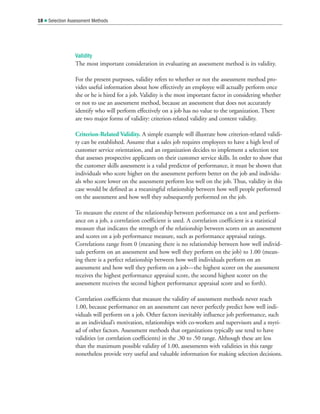 Validity
The most important consideration in evaluating an assessment method is its validity.
For the present purposes, validity refers to whether or not the assessment method pro-
vides useful information about how effectively an employee will actually perform once
she or he is hired for a job. Validity is the most important factor in considering whether
or not to use an assessment method, because an assessment that does not accurately
identify who will perform effectively on a job has no value to the organization. There
are two major forms of validity: criterion-related validity and content validity.
Criterion-Related Validity. A simple example will illustrate how criterion-related validi-
ty can be established. Assume that a sales job requires employees to have a high level of
customer service orientation, and an organization decides to implement a selection test
that assesses prospective applicants on their customer service skills. In order to show that
the customer skills assessment is a valid predictor of performance, it must be shown that
individuals who score higher on the assessment perform better on the job and individu-
als who score lower on the assessment perform less well on the job. Thus, validity in this
case would be defined as a meaningful relationship between how well people performed
on the assessment and how well they subsequently performed on the job.
To measure the extent of the relationship between performance on a test and perform-
ance on a job, a correlation coefficient is used. A correlation coefficient is a statistical
measure that indicates the strength of the relationship between scores on an assessment
and scores on a job performance measure, such as performance appraisal ratings.
Correlations range from 0 (meaning there is no relationship between how well individ-
uals perform on an assessment and how well they perform on the job) to 1.00 (mean-
ing there is a perfect relationship between how well individuals perform on an
assessment and how well they perform on a job—the highest scorer on the assessment
receives the highest performance appraisal score, the second highest scorer on the
assessment receives the second highest performance appraisal score and so forth).
Correlation coefficients that measure the validity of assessment methods never reach
1.00, because performance on an assessment can never perfectly predict how well indi-
viduals will perform on a job. Other factors inevitably influence job performance, such
as an individual’s motivation, relationships with co-workers and supervisors and a myri-
ad of other factors. Assessment methods that organizations typically use tend to have
validities (or correlation coefficients) in the .30 to .50 range. Although these are less
than the maximum possible validity of 1.00, assessments with validities in this range
nonetheless provide very useful and valuable information for making selection decisions.
18  Selection Assessment Methods
 