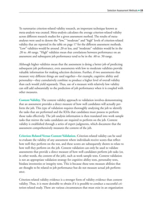 To summarize criterion-related validity research, an important technique known as
meta-analysis was created. Meta-analysis calculates the average criterion-related validity
across different research studies for a given assessment method. The results of meta-
analyses were used to denote the “low,” “moderate” and “high” levels of criterion-related
validity that are reported in the table on page 17 for the different assessment methods.
“Low” validities would be around .20 or less, and “moderate” validities would be in the
.20 to .40 range. “High” validities mean that correlations between performance on an
assessment and subsequent job performance tend to be in the .40 to .50 range.
Although higher validities mean that the assessment is doing a better job of predicting
subsequent job performance, even assessments with low to moderate validities provide
valuable information for making selection decisions. Further, if two assessments that
measure very different things are used together—for example, cognitive ability and
personality—they cumulatively combine to produce a higher level of overall validity
than each would yield separately. Thus, use of a measure with relatively low validity
can still add substantially to the prediction of job performance when it is coupled with
other measures.
Content Validity. The content validity approach to validation involves demonstrating
that an assessment provides a direct measure of how well candidates will actually per-
form the job. This type of validation requires thoroughly analyzing the job to identify
the tasks that are performed and the KSAs that candidates must possess to perform
those tasks effectively. The job analysis information is then translated into work sample
tasks that mirror the tasks candidates are required to perform on the job. Content
validity is established through a series of expert judgments, which document that the
assessment comprehensively measures the content of the job.
Criterion-Related Versus Content Validation. Criterion-related validity can be used
to evaluate the validity of any assessment where individuals receive scores that reflect
how well they perform on the test, and these scores are subsequently shown to relate to
how well they perform on the job. Content validation can only be used to validate
assessments that provide a direct measure of how well candidates perform job tasks (or,
in other words, the content of the job), such as work sample tests. Content validation
is not an appropriate validation strategy for cognitive ability tests, personality tests,
biodata inventories or integrity tests. This is because these tests measure abilities that
are thought to be related to job performance but do not measure actual job perform-
ance.
Criterion-related validity evidence is a stronger form of validity evidence than content
validity. Thus, it is more desirable to obtain if it is possible to conduct a successful cri-
terion-related study. There are various circumstances that must exist in an organization
Selection Assessment Methods  19
 