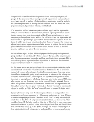 using measures that will systematically produce adverse impact against protected
groups. At the same time, if there are important job requirements, such as sufficient
upper body strength to perform a firefighter job, an organization would be remiss in
not considering this factor in making selection decisions, even if it means that a dis-
proportionately small proportion of females will be hired.
If an assessment method is shown to produce adverse impact and the organization
wishes to continue the use of that assessment, there are legal requirements to ensure
that the method must have demonstrated validity. If an organization uses an assess-
ment that produces adverse impact without the validity evidence, the organization will
be vulnerable to legal challenges against which it will not be able to prevail. While evi-
dence of validity can be used to justify and defend the use of measures that produce an
adverse impact, many organizations nonetheless attempt to mitigate the adverse impact
produced by their assessment methods to the extent possible in order to minimize
potential legal issues and lack of diversity concerns.
Because adverse impact analyses reflect the proportion of majority versus protected
group members who are ultimately selected for a job, they cannot be computed until
after the assessment process is complete and final selection decisions are made. This is
obviously very late for organizational decision makers to realize that the assessment
may have undesirable levels of adverse impact.
For this reason, researchers and practitioners often examine other statistics that can be
calculated much earlier in the process to determine the likelihood that an assessment
method will produce adverse impact. Specifically, one can compare the average scores
that different demographic group members receive on an assessment that is being con-
sidered for implementation. Continuing with our upper body strength test example,
this would be accomplished by calculating the average score for the group of 50 females
who took the test and the average score for the group of 50 males who took the test.
These average scores would then be transformed into a statistic that represents the dif-
ference between how the two groups performed on the test. This statistic is commonly
referred to as either an “effect size” or a “group difference in standard deviation units.”
Typical “effect sizes” range from 0, indicating no difference on average in how two
groups performed on an assessment, to 1.00 or more, indicating a very large difference
in how the two groups performed. Effect sizes in the .10 to .30 range are considered
small, those in the .30 to .70 range are considered moderate, and those above .70 are
considered large. All else being equal, an effect size of .70 to 1.00 or more on an assess-
ment can be expected to produce a large adverse impact in the final selection decisions.
Even smaller effect sizes (e.g., in the .30 to .40 range) can produce adverse impact in
final selection decisions. It is important to understand how to interpret an effect size
Selection Assessment Methods  21
 