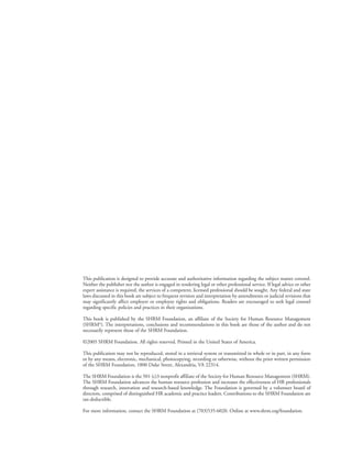 This publication is designed to provide accurate and authoritative information regarding the subject matter covered.
Neither the publisher nor the author is engaged in rendering legal or other professional service. If legal advice or other
expert assistance is required, the services of a competent, licensed professional should be sought. Any federal and state
laws discussed in this book are subject to frequent revision and interpretation by amendments or judicial revisions that
may significantly affect employer or employee rights and obligations. Readers are encouraged to seek legal counsel
regarding specific policies and practices in their organizations.
This book is published by the SHRM Foundation, an affiliate of the Society for Human Resource Management
(SHRM©
). The interpretations, conclusions and recommendations in this book are those of the author and do not
necessarily represent those of the SHRM Foundation.
©2005 SHRM Foundation. All rights reserved. Printed in the United States of America.
This publication may not be reproduced, stored in a retrieval system or transmitted in whole or in part, in any form
or by any means, electronic, mechanical, photocopying, recording or otherwise, without the prior written permission
of the SHRM Foundation, 1800 Duke Street, Alexandria, VA 22314.
The SHRM Foundation is the 501 (c)3 nonprofit affiliate of the Society for Human Resource Management (SHRM).
The SHRM Foundation advances the human resource profession and increases the effectiveness of HR professionals
through research, innovation and research-based knowledge. The Foundation is governed by a volunteer board of
directors, comprised of distinguished HR academic and practice leaders. Contributions to the SHRM Foundation are
tax-deductible.
For more information, contact the SHRM Foundation at (703)535-6020. Online at www.shrm.org/foundation.
 