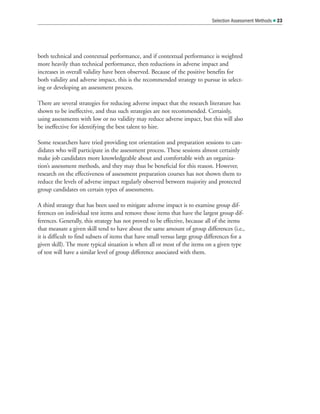 both technical and contextual performance, and if contextual performance is weighted
more heavily than technical performance, then reductions in adverse impact and
increases in overall validity have been observed. Because of the positive benefits for
both validity and adverse impact, this is the recommended strategy to pursue in select-
ing or developing an assessment process.
There are several strategies for reducing adverse impact that the research literature has
shown to be ineffective, and thus such strategies are not recommended. Certainly,
using assessments with low or no validity may reduce adverse impact, but this will also
be ineffective for identifying the best talent to hire.
Some researchers have tried providing test orientation and preparation sessions to can-
didates who will participate in the assessment process. These sessions almost certainly
make job candidates more knowledgeable about and comfortable with an organiza-
tion’s assessment methods, and they may thus be beneficial for this reason. However,
research on the effectiveness of assessment preparation courses has not shown them to
reduce the levels of adverse impact regularly observed between majority and protected
group candidates on certain types of assessments.
A third strategy that has been used to mitigate adverse impact is to examine group dif-
ferences on individual test items and remove those items that have the largest group dif-
ferences. Generally, this strategy has not proved to be effective, because all of the items
that measure a given skill tend to have about the same amount of group differences (i.e.,
it is difficult to find subsets of items that have small versus large group differences for a
given skill). The more typical situation is when all or most of the items on a given type
of test will have a similar level of group difference associated with them.
Selection Assessment Methods  23
 