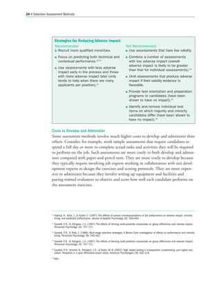Costs to Develop and Administer
Some assessment methods involve much higher costs to develop and administer than
others. Consider, for example, work sample assessments that require candidates to
spend a full day or more to complete actual tasks and activities they will be required
to perform on the job. Such assessments are more costly to both develop and admin-
ister compared with paper-and-pencil tests. They are more costly to develop because
they typically require involving job experts working in collaboration with test devel-
opment experts to design the exercises and scoring protocols. They are more expen-
sive to administer because they involve setting up equipment and facilities and
paying trained evaluators to observe and score how well each candidate performs on
the assessment exercises.
24  Selection Assessment Methods
40
Hattrup, K., Rock, J.,  Scalia, C. (1997). The effects of various conceptualizations of job performance on adverse impact, minority
hiring, and predicted performance. Journal of Applied Psychology, 82, 656-664.
41
Sackett, P
. R.,  Ellingson, J. E. (1997). The effects of forming multi-predictor composites on group differences and adverse impact.
Personnel Psychology, 50, 707-721.
42
Sackett, P
. R.,  Roth, L. (1996). Multi-stage selection strategies. A Monte Carlo investigation of effects on performance and minority
hiring. Personnel Psychology, 49, 549-562.
43
Sackett, P
. R.,  Ellingson, J. E. (1997). The effects of forming multi-predictor composites on group differences and adverse impact.
Personnel Psychology, 50, 707-721.
44
Sackett, P
. R., Schmitt, N., Ellingson, J. E.,  Kabin, M. B. (2001). High stakes testing in employment, credentialing, and higher edu-
cation: Prospects in a post affirmative-action world. American Psychologist, 56, 302-318.
45
Ibid.
Strategies for Reducing Adverse Impact
Recommended
 Recruit more qualified minorities.
 Focus on predicting both technical and
contextual performance.40 41
 Use assessments with less adverse
impact early in the process and those
with more adverse impact later (only
tends to help when there are many
applicants per position).42
Not Recommended
 Use assessments that have low validity.
 Combine a number of assessments
with low adverse impact (overall
adverse impact is likely to be greater
than that for individual assessments).43
 Omit assessments that produce adverse
impact if their validity evidence is
favorable.
 Provide test orientation and preparation
programs to candidates (have been
shown to have no impact).44
 Identify and remove individual test
items on which majority and minority
candidates differ (have been shown to
have no impact).45
 