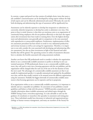 In contrast, a paper-and-pencil test that consists of multiple-choice items that assess a
job candidate’s conscientiousness can be developed by testing experts without the help
of job experts and can be efficiently administered and scored. Obviously, the costs for
both developing and administering this type of assessment will be significantly less.
Assessments can be relatively expensive to develop but inexpensive to administer or,
conversely, relatively inexpensive to develop but costly to administer over time. One
point to bear in mind, however, is that there are enormous costs to an organization of
consistently hiring employees who do not perform effectively or who leave the organi-
zation after investments have been made in training them. Even the highest develop-
ment and administration costs generally pale in comparison to the costs associated
with unproductive or unsuccessful employees. Furthermore, implementation of effec-
tive assessment procedures has been shown to result in very substantial productivity
and revenue increases as well as cost savings for organizations. Therefore, it is impor-
tant to not only consider the costs associated with developing and administering effec-
tive assessments, but also see these investments in light of the financial and other
benefits that will be gained. The upcoming section on utility of assessments discusses
how to calculate the benefits associated with using assessment methods.
Another cost factor that HR professionals need to consider is whether the organization
desires to use a commercially available assessment or prefers to develop its own cus-
tomized assessment. If HR professionals choose to use a commercially available assess-
ment, they will need to enter into a licensing agreement with the test publisher, and the
organization will be charged either for each use of the test or for the duration of time
the test is used. The advantages of a commercially available assessment are that it can
usually be implemented quickly, it is typically maintained and updated by the publisher
over time, and the data usually continue to be amassed across the different organizations
using the assessment. Probably the biggest downside of commercially available assess-
ments is that licensing agreements can be expensive and last in perpetuity.
If an organization wishes to use a commercially available assessment, it is important to
identify and use a reputable test publisher. An association of test publishers created
guidelines and bylaws to help with this process.46
SHRM provides comprehensive and
valuable information about available assessments and related topics through the
SHRM Testing Center, www.shrm.org/testing/. It is also advisable to seek out the
guidance of consultants or researchers who specialize in assessment and testing prac-
tices. These individuals usually have doctorates in industrial and organizational psy-
chology or human resource management, and many are members of the Society for
Selection Assessment Methods  25
46
Wonderlic, F., Jr. (1993). Test publishers form association. Human Resources Measurements (Supplement to the January 1993
Personnel Journal, p. 3).
 
