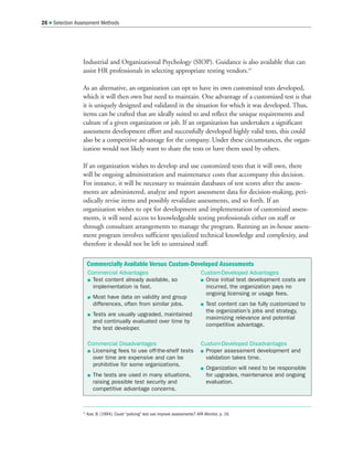 Industrial and Organizational Psychology (SIOP). Guidance is also available that can
assist HR professionals in selecting appropriate testing vendors.47
As an alternative, an organization can opt to have its own customized tests developed,
which it will then own but need to maintain. One advantage of a customized test is that
it is uniquely designed and validated in the situation for which it was developed. Thus,
items can be crafted that are ideally suited to and reflect the unique requirements and
culture of a given organization or job. If an organization has undertaken a significant
assessment development effort and successfully developed highly valid tests, this could
also be a competitive advantage for the company. Under these circumstances, the organ-
ization would not likely want to share the tests or have them used by others.
If an organization wishes to develop and use customized tests that it will own, there
will be ongoing administration and maintenance costs that accompany this decision.
For instance, it will be necessary to maintain databases of test scores after the assess-
ments are administered, analyze and report assessment data for decision-making, peri-
odically revise items and possibly revalidate assessments, and so forth. If an
organization wishes to opt for development and implementation of customized assess-
ments, it will need access to knowledgeable testing professionals either on staff or
through consultant arrangements to manage the program. Running an in-house assess-
ment program involves sufficient specialized technical knowledge and complexity, and
therefore it should not be left to untrained staff.
26  Selection Assessment Methods
47
Azar, B. (1994). Could “policing” test use improve assessments? APA Monitor, p. 16.
Commercially Available Versus Custom-Developed Assessments
Commercial Advantages
 Test content already available, so
implementation is fast.
 Most have data on validity and group
differences, often from similar jobs.
 Tests are usually upgraded, maintained
and continually evaluated over time by
the test developer.
Commercial Disadvantages
 Licensing fees to use off-the-shelf tests
over time are expensive and can be
prohibitive for some organizations.
 The tests are used in many situations,
raising possible test security and
competitive advantage concerns.
Custom-Developed Advantages
 Once initial test development costs are
incurred, the organization pays no
ongoing licensing or usage fees.
 Test content can be fully customized to
the organization’s jobs and strategy,
maximizing relevance and potential
competitive advantage.
Custom-Developed Disadvantages
 Proper assessment development and
validation takes time.
 Organization will need to be responsible
for upgrades, maintenance and ongoing
evaluation.
 
