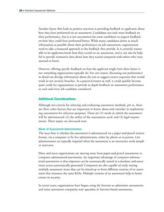 Another factor that leads to positive reactions is providing feedback to applicants about
how they have performed on an assessment. Candidates not only want feedback on
their performance, but it is not uncommon for some candidates to request feedback
on how they could have performed better. While many candidates desire as much
information as possible about their performance on job assessments, organizations
need to take a measured approach to the feedback they provide. It is certainly reason-
able to let applicants know how they scored on an assessment, and it can also be help-
ful to provide normative data about how they scored compared with others who were
assessed or hired.
However, offering specific feedback on how the applicant might have done better is
not something organizations typically do. For one reason, discussing test performance
in detail can divulge information about the test or suggest correct responses that would
result in test security breaches. As a practical matter as well, it could quickly become
quite costly for organizations to provide in-depth feedback on assessment performance
to each and every job candidate considered.
Additional Considerations
Although not criteria for selecting and evaluating assessment methods, per se, there
are three other factors that are important to know about and consider in implement-
ing assessments for selection purposes. These are (1) mode in which the assessment
will be administered; (2) the utility of the assessments used; and (3) legal require-
ments. These topics are discussed next.
Mode of Assessment Administration
The issue here is whether the assessment is administered via a paper-and-pencil written
format, via a computer or by live administrators, either by phone or in person. Live
administrators are typically required when the assessment is an interactive work sample
or interview.
More and more organizations are moving away from paper-and-pencil assessments to
computer-administered assessments. An important advantage of computer-adminis-
tered assessments is that responses can be automatically stored in a database and assess-
ment scores automatically generated. Computers are also capable of easily storing
multiple assessment items that can be mixed up to form different versions of an assess-
ment that measures the same KSAs. Multiple versions of an assessment help to better
ensure its security.
In recent years, organizations have begun using the Internet to administer assessments,
and some assessment companies now specialize in Internet-based assessments.
28  Selection Assessment Methods
 