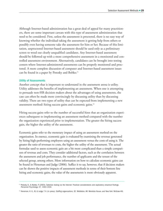 Selection Assessment Methods  29
Although Internet-based administration has a great deal of appeal for many practition-
ers, there are some important caveats with this type of assessment administration that
need to be considered. First, unless the assessment is proctored, there is no easy way of
knowing whether the individual taking the assessment is getting help from others or
possibly even having someone take the assessment for him or her. Because of this limi-
tation, unproctored Internet-based assessment should be used only as a preliminary
screen to weed out clearly unqualified candidates. Any Internet-based assessment
should be followed up with a more comprehensive assessment in a monitored and con-
trolled assessment environment. Alternatively, candidates can be brought into testing
centers where Internet-administered assessments can be properly monitored and proc-
tored. A more complete discussion of computer and Internet-based assessment issues
can be found in a paper by Potosky and Bobko.51
Utility of Assessments
Another concept that is important to understand in the assessment arena is utility.
Utility addresses the benefits of implementing an assessment. When one is attempting
to persuade non-HR decision makers about the advantages of using assessments, the
case can often be made more convincingly by discussing utility than by discussing
validity. There are two types of utility that can be expected from implementing a new
assessment method: hiring success gains and economic gains.52
Hiring success gains refer to the number of successful hires that an organization experi-
ences subsequent to implementing an assessment method compared with the number
the organization experienced prior to implementation. The greater the hiring success
gain, the higher the utility of the assessment.
Economic gains refer to the monetary impact of using an assessment method on the
organization. In essence, economic gain is evaluated by examining the revenue generated
by hiring high-performing employees using an assessment versus the costs of using it. The
greater the ratio of revenues to costs, the higher the utility of the assessment. The actual
formulae used to assess economic gain are a bit more complicated than a simple compari-
son of revenue and costs. They consider additional factors, such as the correlation between
the assessment and job performance, the number of applicants and the tenure of the
selected group, among others. More information on how to calculate economic gains can
be found in Heneman and Judge (2006). Suffice it to say, however, that if decision makers
can be shown the positive impacts of assessment methods in terms of their bottom line
hiring and economic gains, the value of the assessments is more obviously apparent.
51
Potosky, D.,  Bobko, P
. (2004). Selection testing via the Internet: Practical considerations and exploratory empirical findings.
Personnel Psychology, 57, 1003-1034.
52
Heneman, H. G., III,  Judge, T. A. (in press). Staffing organizations, 5E. Middleton, WI: Mendota House, and New York: McGraw-Hill.
 