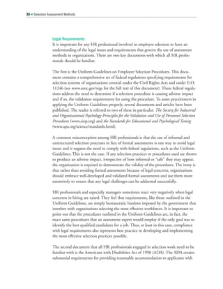 Legal Requirements
It is important for any HR professional involved in employee selection to have an
understanding of the legal issues and requirements that govern the use of assessment
methods in organizations. There are two key documents with which all HR profes-
sionals should be familiar.
The first is the Uniform Guidelines on Employee Selection Procedures. This docu-
ment contains a comprehensive set of federal regulations specifying requirements for
selection systems of organizations covered under the Civil Rights Acts and under E.O.
11246 (see www.eeoc.gov/regs for the full text of this document). These federal regula-
tions address the need to determine if a selection procedure is causing adverse impact
and if so, the validation requirements for using the procedure. To assist practitioners in
applying the Uniform Guidelines properly, several documents and articles have been
published. The reader is referred to two of these in particular: The Society for Industrial
and Organizational Psychology Principles for the Validation and Use of Personnel Selection
Procedures (www.siop.org) and the Standards for Educational and Psychological Testing
(www.apa.org/science/standards.html).
A common misconception among HR professionals is that the use of informal and
unstructured selection processes in lieu of formal assessments is one way to avoid legal
issues and it negates the need to comply with federal regulations, such as the Uniform
Guidelines. This is not the case. If any selection practices or procedures used are shown
to produce an adverse impact, irrespective of how informal or “safe” they may appear,
the organization is required to demonstrate the validity of the procedures. The irony is
that rather than avoiding formal assessments because of legal concerns, organizations
should embrace well-developed and validated formal assessments and use them more
extensively to ensure that any legal challenges can be addressed successfully.
HR professionals and especially managers sometimes react very negatively when legal
concerns in hiring are raised. They feel that requirements, like those outlined in the
Uniform Guidelines, are simply bureaucratic burdens imposed by the government that
interfere with organizations selecting the most effective workforces. It is important to
point out that the procedures outlined in the Uniform Guidelines are, in fact, the
exact same procedures that an assessment expert would employ if the only goal was to
identify the best qualified candidates for a job. Thus, at least in this case, compliance
with legal requirements also represents best practice in developing and implementing
the most effective selection practices possible.
The second document that all HR professionals engaged in selection work need to be
familiar with is the Americans with Disabilities Act of 1990 (ADA). The ADA creates
substantial requirements for providing reasonable accommodation to applicants with
30  Selection Assessment Methods
 