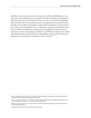 disabilities in the selection process. If a job requires a skill that a disabled person can-
not perform, the organization is not required to provide reasonable accommodation to
allow that skill to be assessed. However, if there are ways to accommodate disabilities
both on the job and in the assessment process, the organization must provide for this.
Examples of reasonable accommodation might include substituting an oral assessment
for a written one, providing extra time to complete an assessment, providing an assess-
ment in Braille, providing items in larger print or providing an interpreter who can
communicate items in sign language. Guidance is available from several sources to help
HR professionals better understand their responsibilities under the ADA and provide
appropriate and reasonable accommodation when warranted.53 54 55 56
Selection Assessment Methods  31
53
Daley, L., Dolland, M., Kraft, J., Nester, M. A.,  Schneider, R. (1988). Employment testing of persons with disabling conditions.
Alexandria, VA: International Personnel Management Association.
54
Eyde, L. D., Nester, M. A., Heaton, S. M.,  Nelson, A.V. (1994). Guide for administering written employment examinations to per-
sons with disabilities. Washington, D.C.: U.S. Office of Personnel Management.
55
Williams, S. K. (Jan/Feb 2003). Tips for minimizing abuses under the Americans with Disabilities Act. Alexandria, VA: Society for
Human Resource Management.
56
Job applicants and the Americans with Disabilities Act. www.eeoc.gov
 