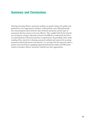 Selecting and using effective assessment methods can greatly enhance the quality and
productivity of an organization’s workforce. Unfortunately, many HR professionals
have misconceptions about both the value of formal assessments and the types of
assessments that have proven to be most effective. This, coupled with the fact that the
area of selection testing is inherently technical and difficult to understand, has led to
an underutilization of formal assessments in organizations. By providing a basic under-
standing of key criteria for evaluating assessment methods and resources for accessing
assessment-related information and expertise, it is our hope that this report has taken a
positive step toward better equipping organizational decision makers and HR profes-
sionals to introduce effective assessment methods into their organizations.
33
Summary and Conclusions
 
