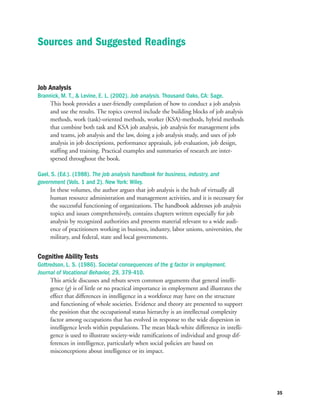 Job Analysis
Brannick, M. T.,  Levine, E. L. (2002). Job analysis. Thousand Oaks, CA: Sage.
This book provides a user-friendly compilation of how to conduct a job analysis
and use the results. The topics covered include the building blocks of job analysis
methods, work (task)-oriented methods, worker (KSA)-methods, hybrid methods
that combine both task and KSA job analysis, job analysis for management jobs
and teams, job analysis and the law, doing a job analysis study, and uses of job
analysis in job descriptions, performance appraisals, job evaluation, job design,
staffing and training. Practical examples and summaries of research are inter-
spersed throughout the book.
Gael, S. (Ed.). (1988). The job analysis handbook for business, industry, and
government (Vols. 1 and 2). New York: Wiley.
In these volumes, the author argues that job analysis is the hub of virtually all
human resource administration and management activities, and it is necessary for
the successful functioning of organizations. The handbook addresses job analysis
topics and issues comprehensively, contains chapters written especially for job
analysis by recognized authorities and presents material relevant to a wide audi-
ence of practitioners working in business, industry, labor unions, universities, the
military, and federal, state and local governments.
Cognitive Ability Tests
Gottredson, L. S. (1986). Societal consequences of the g factor in employment.
Journal of Vocational Behavior, 29, 379-410.
This article discusses and rebuts seven common arguments that general intelli-
gence (g) is of little or no practical importance in employment and illustrates the
effect that differences in intelligence in a workforce may have on the structure
and functioning of whole societies. Evidence and theory are presented to support
the position that the occupational status hierarchy is an intellectual complexity
factor among occupations that has evolved in response to the wide dispersion in
intelligence levels within populations. The mean black-white difference in intelli-
gence is used to illustrate society-wide ramifications of individual and group dif-
ferences in intelligence, particularly when social policies are based on
misconceptions about intelligence or its impact.
35
Sources and Suggested Readings
 