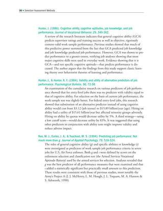 Hunter, J. (1986). Cognitive ability, cognitive aptitudes, job knowledge, and job
performance. Journal of Vocational Behavior, 29, 340-362.
A review of the research literature indicates that general cognitive ability (GCA)
predicts supervisor ratings and training success as well as objective, rigorously
content-valid work sample performance. Previous studies showed that much of
this predictive power stemmed from the fact that GCA predicted job knowledge
and job knowledge predicted job performance. However, GCA was shown to pre-
dict performance to a greater extent, verifying job analyses showing that most
major cognitive skills were used in everyday work. Evidence showing that it is
GCA—and not specific cognitive aptitude—that predicts performance is dis-
cussed. The author argues that the findings from this study support classic learn-
ing theory over behaviorist theories of learning and performance.
Hunter, J.,  Hunter, R. F. (1984). Validity and utility of alternative predictors of job
performance. Psychological Bulletin, 96, 72-98.
An examination of the cumulative research on various predictors of job perform-
ance showed that for entry-level jobs there was no predictor with validity equal to
that of cognitive ability. For selection on the basis of current job performance, the
work sample test was slightly better. For federal entry-level jobs, this research
showed that substitution of an alternative predictor instead of using cognitive
ability would cost from $3.12 (job tryout) to $15.89 billion/year (age). Hiring on
ability had a utility of $15.61 billion/year but affected minority groups adversely.
Hiring on ability by quotas would decrease utility by 5%. A third strategy—using
a low cutoff score—would decrease utility by 83%. It was suggested that using
other predictors in conjunction with ability tests might improve validity and
reduce adverse impact.
Ree, M. J., Earles, J. A.,  Teachout, M. S. (1994). Predicting job performance: Not
much more than g. Journal of Applied Psychology, 79, 518-524.
The roles of general cognitive ability (g) and specific abilities or knowledge (s)
were investigated as predictors of work sample job performance criteria in seven
jobs for U.S. Air Force enlistees. Both g and s were defined by scores on the
enlistment selection and classification test (the Armed Services Vocational
Aptitude Battery) used by the armed services for selection. Analyses revealed that
g was the best predictor of all performance measures that were examined and that
s added a statistically significant but practically small amount to this prediction.
These results were consistent with those of previous studies, most notably the
Army’s Project A (J. J. McHenry, L. M. Hough, J. L. Toquam, M. A. Hanson 
S. Ashworth, 1990).
36  Selection Assessment Methods
 