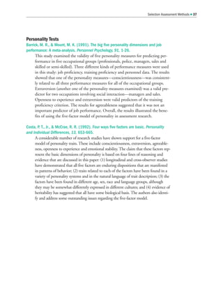 Personality Tests
Barrick, M. R.,  Mount, M. K. (1991). The big five personality dimensions and job
performance: A meta-analysis. Personnel Psychology, 91, 1-26.
This study examined the validity of five personality measures for predicting per-
formance in five occupational groups (professionals, police, managers, sales and
skilled or semi-skilled). Three different kinds of performance measures were used
in this study: job proficiency, training proficiency and personnel data. The results
showed that one of the personality measures—conscientiousness—was consistent-
ly related to all three performance measures for all of the occupational groups.
Extraversion (another one of the personality measures examined) was a valid pre-
dictor for two occupations involving social interaction—managers and sales.
Openness to experience and extraversion were valid predictors of the training
proficiency criterion. The results for agreeableness suggested that it was not an
important predictor of job performance. Overall, the results illustrated the bene-
fits of using the five-factor model of personality in assessment research.
Costa, P. T., Jr.,  McCrae, R. R. (1992). Four ways five factors are basic. Personality
and Individual Differences, 13, 653-665.
A considerable number of research studies have shown support for a five-factor
model of personality traits. These include conscientiousness, extraversion, agreeable-
ness, openness to experience and emotional stability. The claim that these factors rep-
resent the basic dimensions of personality is based on four lines of reasoning and
evidence that are discussed in this paper: (1) longitudinal and cross-observer studies
have demonstrated that all five factors are enduring dispositions that are manifested
in patterns of behavior; (2) traits related to each of the factors have been found in a
variety of personality systems and in the natural language of trait description; (3) the
factors have been found in different age, sex, race and language groups, although
they may be somewhat differently expressed in different cultures; and (4) evidence of
heritability has suggested that all have some biological basis. The authors also identi-
fy and address some outstanding issues regarding the five-factor model.
Selection Assessment Methods  37
 