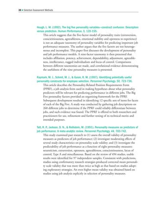 Hough, L. M. (1992). The big five personality variables—construct confusion: Description
versus prediction. Human Performance, 5, 135-155.
This article suggests that the five-factor model of personality traits (extraversion,
conscientiousness, agreeableness, emotional stability and openness to experience)
is not an adequate taxonomy of personality variables for predicting important job
performance measures. The author argues that the five factors are too heteroge-
neous and incomplete. This paper first discusses the development of personality
and job performance models. A nine-factor taxonomy is then presented that
includes affiliation, potency, achievement, dependability, adjustment, agreeable-
ness, intellectance, rugged individualism and locus of control. Comparisons
between different taxonomies are made, and correlational evidence demonstrating
the usefulness of the nine personality measures is presented.
Raymark, M. J., Schmit, M. J.,  Guion, R. M. (1997). Identifying potentially useful
personality constructs for employee selection. Personnel Psychology, 50, 723-736.
This article describes the Personality-Related Position Requirements Form
(PPRF), a job analysis form used in making hypotheses about what personality
predictors will be relevant for predicting performance in different jobs. The Big
Five personality factors provided an organizing framework for the PPRF.
Subsequent development resulted in identifying 12 specific sets of items for facets
of each of the Big Five. A study was conducted by gathering job descriptions on
260 different jobs to determine if the PPRF could reliably differentiate between
jobs, and such evidence was found. The PPRF is offered to both researchers and
practitioners for use, refinement and further testing of its technical merits and
intended purposes.
Tett, R. P., Jackson, D. N.,  Rothstein, M. (1991). Personality measures as predictors of
job performance: A meta-analytic review. Personnel Psychology, 44, 703-742.
This study examined past research to (1) assess the overall validity of personality
measures as predictors of job performance; (2) investigate moderating effects of
several study characteristics on personality scale validity; and (3) investigate the
predictability of job performance as a function of eight personality measures:
neuroticism, extraversion, openness, agreeableness, conscientiousness, locus of
control, Type A and miscellaneous. Based on the review of 494 studies, usable
results were identified for 97 independent samples. Consistent with predictions,
studies using confirmatory research strategies produced corrected mean personali-
ty scale validity that was more than twice as high as that based on studies adopt-
ing exploratory strategies. An even higher mean validity was obtained based on
studies using job analysis explicitly in selection of personality measures.
38  Selection Assessment Methods
 