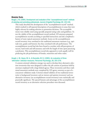 Biodata Tests
Hough, L. M. (1984). Development and evaluation of the “accomplishment record” methods
of selecting and promoting professionals. Journal of Applied Psychology, 69, 135-146.
This study described the development of the “accomplishment record” method,
which resulted in self-reported descriptions of accomplishments in areas that were
highly relevant for making selection or promotion decisions. The accomplish-
ments were reliably rated using specially prepared rating scales and guidelines. To
test the validity of the accomplishment record method, 329 attorneys prepared
accomplishment records according to specified instructions and also completed a
battery of more typical assessment methods. Scores on the accomplishment
record inventory were unrelated to the traditional assessment measures (e.g., apti-
tude tests, grades and honors), but they correlated with job performance. The
accomplishment record had also been found to correlate with self-perceptions of
success, hard work and self-assurance and with the length of time spent practicing
a profession. This accomplishment record also appeared to work equally well for
predicting the job performance of females, minorities and white males.
Hough, L. M., Keyes, M. A.,  Dunnette, M. D. (1983). An evaluation of three
‘alternative’ selection measures. Personnel Psychology, 36, 261-276.
A content-oriented validation strategy was used to develop three alternative selec-
tion inventories that were designed to reflect the job content of positions held by
attorneys employed with a large federal agency. These inventories and three tradi-
tional assessment methods were completed by 329 agency attorneys as part of a
concurrent validation study. Criterion-related validities of two traditional inven-
tories (a background inventory and an interest and opinion inventory) and one
alternative inventory (an accomplishment record inventory) were statistically and
practically significant. The special features and advantages of the accomplishment
record inventory as an alternative selection procedure were discussed.
Selection Assessment Methods  39
 