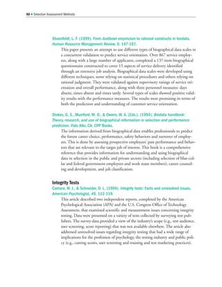 Shoenfeldt, L. F. (1999). From dustbowl empiricism to rational constructs in biodata.
Human Resource Management Review, 9, 147-167.
This paper presents an attempt to use different types of biographical data scales in
a concurrent validation to predict service orientation. Over 867 service employ-
ees, along with a large number of applicants, completed a 137-item biographical
questionnaire constructed to cover 15 aspects of service delivery identified
through an extensive job analysis. Biographical data scales were developed using
different techniques, some relying on statistical procedures and others relying on
rational judgment. They were validated against supervisory ratings of service ori-
entation and overall performance, along with three personnel measures: days
absent, times absent and times tardy. Several types of scales showed positive valid-
ity results with the performance measures. The results were promising in terms of
both the prediction and understanding of customer service orientation.
Stokes, G. S., Mumford, M. D.,  Owens, W. A. (Eds.). (1994). Biodata handbook:
Theory, research, and use of biographical information in selection and performance
prediction. Palo Alto, CA: CPP Books.
The information derived from biographical data enables professionals to predict
the future career choice, performance, safety behaviors and turnover of employ-
ees. This is done by assessing prospective employees’ past performance and behav-
iors that are relevant to the target job of interest. This book is a comprehensive
reference that provides information for understanding and using biographical
data in selection in the public and private sectors (including selection of blue-col-
lar and federal government employees and work team members), career counsel-
ing and development, and job classification.
Integrity Tests
Camara, W. J.,  Schneider, D. L. (1994). Integrity tests: Facts and unresolved issues.
American Psychologist, 49, 112-119.
This article described two independent reports, completed by the American
Psychological Association (APA) and the U.S. Congress Office of Technology
Assessment, that examined scientific and measurement issues concerning integrity
testing. Data were presented on a variety of tests collected by surveying test pub-
lishers. The survey data provided a view of the industry’s scope (e.g., test audience,
user screening, score reporting) that was not available elsewhere. The article also
addressed unresolved issues regarding integrity testing that had a wide range of
implications for the profession of psychology, the testing industry and public poli-
cy (e.g., cutting scores, user screening and training and test marketing practices).
40  Selection Assessment Methods
 