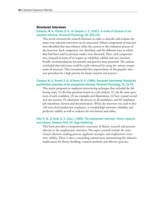 Structured Interviews
Campion, M. A., Palmer, D. K.,  Campion, J. E. (1997). A review of structure in the
selection interview. Personnel Psychology, 50, 655-702.
This article reviewed the research literature in order to describe and evaluate the
many ways selection interviews can be structured. Fifteen components of structure
were identified that may enhance either the content or the evaluation process of
the interview. Each component was described, and the different ways in which
they had been used in previous studies were discussed. Then, each component
was critiqued in terms of its impact on reliability, validity and user reactions.
Finally, recommendations for research and practice were presented. The authors
concluded that interviews could be easily enhanced by using the various compo-
nents of structure. They recommended that improvement of this popular selec-
tion procedure be a high priority for future research and practice.
Campion, M. A., Pursell, E. D.,  Brown, B. K. (1988). Structured interviewing: Raising the
psychometric properties of the employment interview. Personnel Psychology, 41, 25-42.
This article proposed an employee-interviewing technique that included the fol-
lowing steps: (1) develop questions based on a job analysis; (2) ask the same ques-
tions of each candidate; (3) use examples and illustrations; (4) have a panel record
and rate answers; (5) administer the process to all candidates; and (6) emphasize
job relatedness, fairness and documentation. When the interview was used to hire
149 entry-level production employees, it revealed high interrater reliability and
predictive validity as well as evidence for test fairness and utility.
Eder, R. W.,  Ferris, G. R. (Eds.). (1989). The employment interview: Theory, research,
and practice. Newbury Park, CA: Sage Publishing.
This book provides a comprehensive treatment of theory, research and practice
relevant to the employment interview. The topics covered include the inter-
viewer’s decision-making process, applicant strategies and employment inter-
view validity. There is also a concluding commentary summarizing the volume’s
implications for theory building, research methods and effective practice.
42  Selection Assessment Methods
 