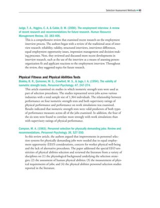 Judge, T. A., Higgins, C. A,  Cable, D. M. (2000). The employment interview: A review
of recent research and recommendations for future research. Human Resource
Management Review, 10, 383-406.
This is a comprehensive review that examined recent research on the employment
interview process. The authors began with a review of the traditional areas of inter-
view research: reliability, validity, structured interviews, interviewer differences,
equal employment opportunity issues, impression management and decision-mak-
ing processes. Next, they reviewed and discussed more recent developments in
interview research, such as the use of the interview as a means of assessing person-
organization fit and applicant reactions to the employment interview. Throughout
the review, they suggested topics for future research.
Physical Fitness and Physical Abilities Tests
Blakley, B. R., Quinones, M. S., Crawford, M. S.,  Jago, I. A. (1994). The validity of
isometric strength tests. Personnel Psychology, 47, 247-274.
This article examined six studies in which isometric strength tests were used as
part of selection procedures. The studies represented seven jobs across various
industries with a total sample size of 1,364 individuals. The relationship between
performance on four isometric strength tests and both supervisory ratings of
physical performance and performance on work simulations was examined.
Results indicated that isometric strength tests were valid predictors of both types
of performance measures across all of the jobs examined. In addition, the four of
the six tests were found to correlate more strongly with work simulations than
with supervisory ratings of physical performance.
Campion, M. A. (1983). Personnel selection for physically demanding jobs: Review and
recommendations. Personnel Psychology, 36, 527-550.
In this review article, the authors argued that improvements in personnel selec-
tion systems for physically demanding jobs were needed due to equal employ-
ment opportunity (EEO) considerations, concern for worker physical well-being
and the lack of alternative procedures. The paper addressed the special EEO sen-
sitivities of physical abilities selection and reviewed the literature from a variety of
disciplines on (1) the physiological background underlying the selection strate-
gies; (2) the assessment of human physical abilities; (3) the measurement of phys-
ical requirements of jobs; and (4) the physical abilities personnel selection studies
reported in the literature.
Selection Assessment Methods  43
 