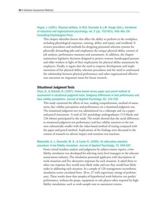 Hogan, J. (1991). Physical abilities. In M.D. Dunnette  L.M. Hough (Eds.), Handbook
of industrial and organizational psychology, vol. 2 (pp. 753-831). Palo Alto, CA:
Consulting Psychologists Press.
This chapter identifies factors that affect the ability to perform in the workplace,
including physiological responses, training, ability and injury, and workload. It
reviews procedures and methods for designing personnel selection systems for
physically demanding jobs and emphasizes the unique physical ability content of
job analyses, performance measures and assessments. In addition, the chapter
summarizes legislative decisions designed to protect women, handicapped persons
and older workers in light of their implications for physical ability assessments by
employers. Finally, it argues that the need to improve development and imple-
mentation of fair physical ability selection procedures and the need to understand
the relationship between physical performance and other organizational effective-
ness outcomes are important issues for future research.
Situational Judgment Tests
Chan, D.,  Schmitt, N. (1997). Video-based versus paper and pencil method of
assessment in situational judgment tests: Subgroup differences in test performance and
face validity perceptions. Journal of Applied Psychology, 82, 143-159.
This study examined the effects of race, reading comprehension, method of assess-
ment, face validity perceptions and performance on a situational judgment test.
The situational judgment test was administered via a videotape and via a paper-
and-pencil instrument. A total of 241 psychology undergraduates (113 blacks and
128 whites) participated in the study. The results showed that the racial differences
in situational judgment test performance and face validity reactions to the test
were substantially smaller with the video-based method of testing compared with
the paper-and-pencil method. Implications of the findings were discussed in the
context of research on adverse impact and examinee test reactions.
Motowidlo, S. J., Dunnette, M. D.,  Carter G. (1990). An alternative selection
procedure: A low fidelity simulation. Journal of Applied Psychology, 75, 640-647.
From critical-incident analysis and judgments by subject-matter experts, a low-
fidelity simulation was developed for selecting entry-level managers in the telecom-
munications industry. The simulation presented applicants with descriptions of
work situations and five alternative responses for each situation. It asked them to
select one response they would most likely make and one they would least likely
make in addressing each situation. In a sample of 120 management incumbents,
simulation scores correlated from .28 to .37 with supervisory ratings of perform-
ance. These results show that samples of hypothetical work behavior can predict
performance, without the props, equipment or role players often required by high-
fidelity simulations, such as work-sample tests or assessment centers.
44  Selection Assessment Methods
 
