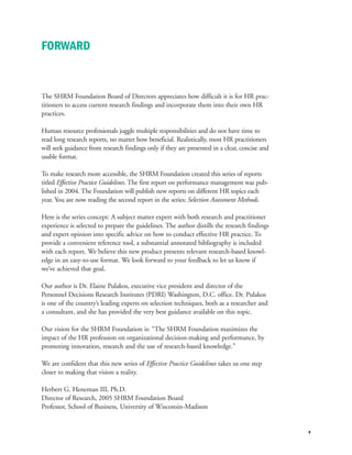 The SHRM Foundation Board of Directors appreciates how difficult it is for HR prac-
titioners to access current research findings and incorporate them into their own HR
practices.
Human resource professionals juggle multiple responsibilities and do not have time to
read long research reports, no matter how beneficial. Realistically, most HR practitioners
will seek guidance from research findings only if they are presented in a clear, concise and
usable format.
To make research more accessible, the SHRM Foundation created this series of reports
titled Effective Practice Guidelines. The first report on performance management was pub-
lished in 2004. The Foundation will publish new reports on different HR topics each
year. You are now reading the second report in the series: Selection Assessment Methods.
Here is the series concept: A subject matter expert with both research and practitioner
experience is selected to prepare the guidelines. The author distills the research findings
and expert opinion into specific advice on how to conduct effective HR practice. To
provide a convenient reference tool, a substantial annotated bibliography is included
with each report. We believe this new product presents relevant research-based knowl-
edge in an easy-to-use format. We look forward to your feedback to let us know if
we’ve achieved that goal.
Our author is Dr. Elaine Pulakos, executive vice president and director of the
Personnel Decisions Research Institutes (PDRI) Washington, D.C. office. Dr. Pulakos
is one of the country’s leading experts on selection techniques, both as a researcher and
a consultant, and she has provided the very best guidance available on this topic.
Our vision for the SHRM Foundation is: “The SHRM Foundation maximizes the
impact of the HR profession on organizational decision-making and performance, by
promoting innovation, research and the use of research-based knowledge.”
We are confident that this new series of Effective Practice Guidelines takes us one step
closer to making that vision a reality.
Herbert G. Heneman III, Ph.D.
Director of Research, 2005 SHRM Foundation Board
Professor, School of Business, University of Wisconsin-Madison
v
FORWARD
 
