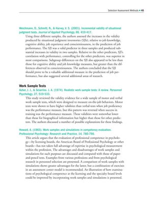 Weichmann, D., Schmitt, N.,  Harvey, V. S. (2001). Incremental validity of situational
judgment tests. Journal of Applied Psychology, 86, 410-417.
Using three different samples, the authors assessed the increases in the validity
produced by situational judgment inventories (SJIs), relative to job knowledge,
cognitive ability, job experience and conscientiousness, in the prediction of job
performance. The SJI was a valid predictor in three samples and produced sub-
stantial increases in validity in two samples. Relative to the other predictors, SJI’s
correlation with performance, controlling for the other predictors, was superior in
most comparisons. Subgroup differences on the SJI also appeared to be less than
those for cognitive ability and job knowledge measures, but greater than the dif-
ferences observed in conscientiousness. The authors concluded that the SJI
should prove to be a valuable additional measure in the prediction of job per-
formance, but also suggested several additional areas of research.
Work Sample Tests
Asher, J. J.,  Sciarrino. J. A. (1974). Realistic work sample tests: A review. Personnel
Psychology, 27, 519-533.
This study reviewed the validity evidence for a wide sample of motor and verbal
work sample tests, which were designed to measure on-the-job behaviors. Motor
tests were shown to have higher validities than verbal tests when job proficiency
was the performance measure, but this pattern was reversed when success in
training was the performance measure. These validities were somewhat lower
than those for biographical information but higher than those for other predic-
tors. The authors discussed a number of possible explanations for these findings.
Howard, A. (1983). Work samples and simulations in competency evaluation.
Professional Psychology: Research and Practice, 14, 780-796.
This article argues that the evaluation of professional competence in psycholo-
gy—by licensing boards, the American Board of Professional Psychology or other
boards—has not taken full advantage of expertise in psychological measurement
within the profession. The advantages and disadvantages of work samples and
simulations for such purposes are discussed and compared with those of paper-
and-pencil tests. Examples from various professions and from psychological
research in personnel selection are presented. A comparison of work samples with
simulations shows greater advantages for the latter, but a combination of exercises
in an assessment center model is recommended. An illustration of how examina-
tions of psychological competence at the licensing and the specialty board levels
could be improved by incorporating work samples and simulations is presented.
Selection Assessment Methods  45
 