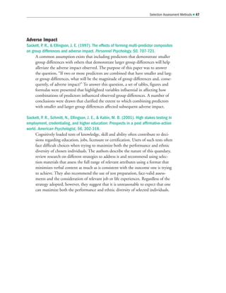 Adverse Impact
Sackett, P. R.,  Ellingson, J. E. (1997). The effects of forming multi-predictor composites
on group differences and adverse impact. Personnel Psychology, 50, 707-721.
A common assumption exists that including predictors that demonstrate smaller
group differences with others that demonstrate larger group differences will help
alleviate the adverse impact observed. The purpose of this paper was to answer
the question, “If two or more predictors are combined that have smaller and larg-
er group differences, what will be the magnitude of group differences and, conse-
quently, of adverse impact?” To answer this question, a set of tables, figures and
formulas were presented that highlighted variables influential in affecting how
combinations of predictors influenced observed group differences. A number of
conclusions were drawn that clarified the extent to which combining predictors
with smaller and larger group differences affected subsequent adverse impact.
Sackett, P. R., Schmitt, N., Ellingson, J. E.,  Kabin, M. B. (2001). High stakes testing in
employment, credentialing, and higher education: Prospects in a post affirmative-action
world. American Psychologist, 56, 302-318.
Cognitively loaded tests of knowledge, skill and ability often contribute to deci-
sions regarding education, jobs, licensure or certification. Users of such tests often
face difficult choices when trying to maximize both the performance and ethnic
diversity of chosen individuals. The authors describe the nature of this quandary,
review research on different strategies to address it and recommend using selec-
tion materials that assess the full range of relevant attributes using a format that
minimizes verbal content as much as is consistent with the outcome one is trying
to achieve. They also recommend the use of test preparation, face-valid assess-
ments and the consideration of relevant job or life experiences. Regardless of the
strategy adopted, however, they suggest that it is unreasonable to expect that one
can maximize both the performance and ethnic diversity of selected individuals.
Selection Assessment Methods  47
 