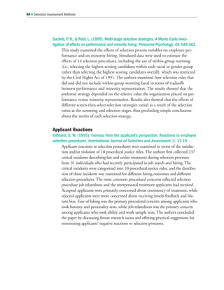 Sackett, P. R.,  Roth, L. (1996). Multi-stage selection strategies. A Monte Carlo inves-
tigation of effects on performance and minority hiring. Personnel Psychology, 49, 549-562.
This study examined the effects of selection process variables on employee per-
formance and on minority hiring. Simulated data were used to estimate the
effects of 14 selection procedures, including the use of within-group norming
(i.e., selecting the highest scoring candidates within each racial or gender group
rather than selecting the highest scoring candidates overall), which was restricted
by the Civil Rights Act of 1991. The authors examined how selection rules that
did and did not include within-group norming fared in terms of tradeoffs
between performance and minority representation. The results showed that the
preferred strategy depended on the relative value the organization placed on per-
formance versus minority representation. Results also showed that the effects of
different screen-then-select selection strategies varied as a result of the selection
ratios at the screening and selection stages, thus precluding simple conclusions
about the merits of each selection strategy.
Applicant Reactions
Gilliland, S. W. (1995). Fairness from the applicant’s perspective: Reactions to employee
selection procedures. International Journal of Selection and Assessment, 3, 11-19.
Applicant reactions to selection procedures were examined in terms of the satisfac-
tion and/or violation of 10 procedural justice rules. The authors first collected 237
critical incidents describing fair and unfair treatment during selection processes
from 31 individuals who had recently participated in job search and hiring. The
critical incidents were categorized into 10 procedural justice rules, and the distribu-
tion of these incidents was examined for different hiring outcomes and different
selection procedures. The most common procedural concerns reflected selection
procedure job relatedness and the interpersonal treatment applicants had received.
Accepted applicants were primarily concerned about consistency of treatment, while
rejected applicants were more concerned about receiving timely feedback and bla-
tant bias. Ease of faking was the primary procedural concern among applicants who
took honesty and personality tests, while job relatedness was the primary concern
among applicants who took ability and work sample tests. The authors concluded
the paper by discussing future research issues and offering practical suggestions for
minimizing applicants’ negative reactions to selection processes.
48  Selection Assessment Methods
 
