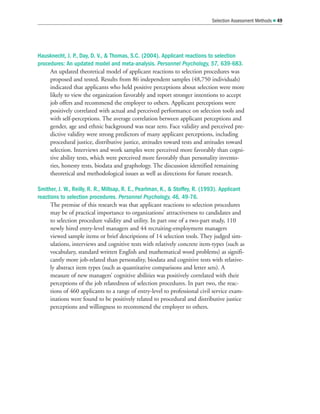 Hausknecht, J. P., Day, D. V.,  Thomas, S.C. (2004). Applicant reactions to selection
procedures: An updated model and meta-analysis. Personnel Psychology, 57, 639-683.
An updated theoretical model of applicant reactions to selection procedures was
proposed and tested. Results from 86 independent samples (48,750 individuals)
indicated that applicants who held positive perceptions about selection were more
likely to view the organization favorably and report stronger intentions to accept
job offers and recommend the employer to others. Applicant perceptions were
positively correlated with actual and perceived performance on selection tools and
with self-perceptions. The average correlation between applicant perceptions and
gender, age and ethnic background was near zero. Face validity and perceived pre-
dictive validity were strong predictors of many applicant perceptions, including
procedural justice, distributive justice, attitudes toward tests and attitudes toward
selection. Interviews and work samples were perceived more favorably than cogni-
tive ability tests, which were perceived more favorably than personality invento-
ries, honesty tests, biodata and graphology. The discussion identified remaining
theoretical and methodological issues as well as directions for future research.
Smither, J. W., Reilly, R. R., Millsap, R. E., Pearlman, K.,  Stoffey, R. (1993). Applicant
reactions to selection procedures. Personnel Psychology, 46, 49-76.
The premise of this research was that applicant reactions to selection procedures
may be of practical importance to organizations’ attractiveness to candidates and
to selection procedure validity and utility. In part one of a two-part study, 110
newly hired entry-level managers and 44 recruiting-employment managers
viewed sample items or brief descriptions of 14 selection tools. They judged sim-
ulations, interviews and cognitive tests with relatively concrete item-types (such as
vocabulary, standard written English and mathematical word problems) as signifi-
cantly more job-related than personality, biodata and cognitive tests with relative-
ly abstract item types (such as quantitative comparisons and letter sets). A
measure of new managers’ cognitive abilities was positively correlated with their
perceptions of the job relatedness of selection procedures. In part two, the reac-
tions of 460 applicants to a range of entry-level to professional civil service exam-
inations were found to be positively related to procedural and distributive justice
perceptions and willingness to recommend the employer to others.
Selection Assessment Methods  49
 