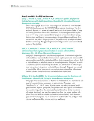 Americans With Disabilities Guidance
Daley, L., Dolland, M., Kraft, J., Nester, M. A.,  Schneider, R. (1988). Employment
testing of persons with disabling conditions. Alexandria, VA: International Personnel
Management Association.
This is a monograph that is based on a symposium presented at both the 1987
IPMAAC Conference and the 1987 IMPA International Conference. The first
section is devoted to a review of research bearing on the accommodation of tests
and testing procedures for disabled examinees. Section two presents the experi-
ences of two large eastern states and their programs of accommodation testing.
Sections three and four are commentaries on the material presented in the first
two sections and reflect the perspectives of the public sector manager and of the
disabled community. An appendix presents model guidelines for accommodated
testing of the disabled.
Eyde, L. D., Nester, M. A., Heaton, S. M.,  Nelson, A. V. (1994). Guide for
administering written employment examinations to persons with disabilities.
Washington, D.C.: U.S. Office of Personnel Management.
This paper provides guidance for administering written examinations to persons
with disabilities. It also includes information on legal requirements for reasonable
accommodations and offers detailed guidelines for testing applicants who are deaf
or hard of hearing or who have vision or motor impairments. The paper includes
a checklist for physical accessibility of test sites and information on effective per-
sonal interactions with persons with disabilities. Although the guide was primari-
ly intended for federal government test administrators, most of the information
covered is useful for any individual who administers written tests.
Williams, S. K. (Jan/Feb 2003). Tips for minimizing abuses under the Americans with
Disabilities Act. Alexandria, VA: Society for Human Resource Management.
This paper provides a discussion of the law, its interpretation and implications for
usage of various selection techniques in relation to the Americans with
Disabilities Act of 1990. It covers physical exams, psychological exams, health
questionnaires, physical agility tests, drug and alcohol tests, specific oral and writ-
ten questions (e.g., about the existence of a disability, about ability to perform
job-related functions), and specific requests (e.g., how you would perform job-
related functions with or without reasonable accommodation). Indications are
given about what inquiries can be made about disabilities for pre- and post-offer
external applicants and for internal employee applicants.
50  Selection Assessment Methods
 