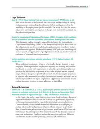 Legal Guidance
Azar, B. (1994). Could “policing” test use improve assessments? APA Monitor, p. 16.
This article discusses APA’s Standards for Educational and Psychological Testing.
It discusses issues surrounding the enforcement of the standards as well as the
possibility of developing more specific standards. The article describes the poten-
tial positive and negative consequences if changes were made to the standards and
the enforcement practices.
Society for Industrial and Organizational Psychology. (2003). Principles for the validation
and use of personnel selection procedures: Fourth edition. Bowling Green, OH: Author.
This document outlines principles adopted by the Society for Industrial and
Organizational Psychology (SIOP) of the American Psychological Association for
the validation and use of personnel selection and assessment procedures, includ-
ing performance appraisal. The Principles specify SIOP policy on conducting val-
idation research using principles of good practice in the choice, development and
evaluation of personnel selection procedures.
Uniform guidelines on employee selection procedures. (1978). Federal register, 43,
38295-38315.
These guidelines incorporate a single set of principles that are designed to assist
employers, labor organizations, employment agencies and licensing and certifica-
tion boards to comply with requirements of federal law prohibiting employment
practices that discriminate on grounds of race, color, religion, sex and national
origin. They are designed to provide a framework for determining the proper use
of tests and other assessment procedures (including performance appraisal) and to
inform employers how the Equal Employment Opportunity Commission would
evaluate personnel practices to ensure adherence to federal law.
General References
Borman, W. C.,  Motowidlo, S. J. (1993). Expanding the criterion domain to include
elements of contextual performance. In N. Schmitt, W. Borman and Associates (Eds.),
Personnel selection in organizations (pp. 71-98). San Francisco: Jossey-Bass.
In this chapter, the authors argue that selection criteria should embrace a domain of
organizational behavior broader than just technical task performance. Specifically,
performance measures should be expanded to also include contextual activities.
Contextual work activities include non-technical behaviors such as helping co-
workers when needed and putting in whatever effort is necessary to get the job
done. After discussing what contextual performance is and how it differs from task
performance, the authors present four streams of research that illustrate aspects of
contextual performance. Finally, the authors discuss various individual difference
variables that may be useful in predicting contextual job performance.
Selection Assessment Methods  51
 