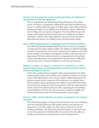 Heneman, H.G., III,  Judge, T.A. (in press). Staffing organizations, 5E. Middleton, WI:
Mendota House, and New York: McGraw-Hill.
This is a comprehensive, user-friendly book dealing with all aspects of the staffing
process. It is based on a comprehensive staffing model and includes the following com-
ponents: (1) staffing models and strategy; (2) staffing support systems (legal compliance,
planning, job analysis); (3) core staffing systems (recruitment, selection, employment);
and (4) staffing system and retention management. The book is filled with up-to-date
research, useful examples and best business practices in the staffing area. In addition,
each chapter concludes with in-depth applications (cases and exercises) that enhance
skills and provide practice in key staffing activities and related decision-making.
Kehoe, J. (2000). Managing selection in changing organizations. San Francisco: Jossey-Bass.
This edited book provides managers and HR practitioners with practical guidance
on making decisions about employee staffing. The chapters are authored by leading
researchers and practitioners with extensive experience in the staffing area who offer
proven strategies for the design and management of effective selection processes in
organizations. The book examines selection in its organizational, social and legal
contexts and helps human resource professionals forge links between staffing and
other functions such as training, development, recruitment and resourcing.
McHenry, J. J., Hough, L. M., Toquam, J. L., Hanson, M. A.,  Ashworth, S. A. (1990).
Project A validation results: The relationships between predictor and criterion domains.
Personnel Psychology, 43, 335-353.
In this study, a predictor battery of cognitive ability, perceptual-psychomotor ability,
temperament/personality, interest and job outcome preference measures was adminis-
tered to 4,039 enlisted soldiers in nine Army occupations. Relationships between the
predictor measures and five components of job performance were analyzed. Scores
from the cognitive and perceptual-psychomotor ability tests provided the best predic-
tion of job-specific and general technical task proficiency, while the temperament/per-
sonality measures best predicted giving extra effort, supporting peers and exhibiting
personal discipline. Scores from the interest inventory correlated more highly with
technical task proficiency than with demonstrating effort and peer support.
Murphy, K. (1996). Individual differences and behavior in organizations. San Francisco:
Jossey-Bass.
This edited book integrates existing research and stimulates new ways of thinking
about how individual differences affect people’s behaviors and experiences in
organizations. It provides insights into what influences behavior on the job.
Leading psychologists, who authored the individual chapters in this book, exam-
ine the entire spectrum of individual differences and show how they affect per-
sonality, vocational interests, job performance and work dysfunctions.
52  Selection Assessment Methods
 
