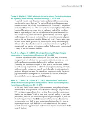 Potosky, D.,  Bobko, P. (2004). Selection testing via the Internet: Practical considerations
and exploratory empirical findings. Personnel Psychology, 57, 1003-1034.
This article presents equivalence information and practical lessons concerning
selection testing via the Internet. The authors identify several issues associated
with measurement and validity, the role of individual characteristics, respondents’
reactions and behaviors, and other considerations concerning Internet test admin-
istration. They also report results from an exploratory study of the correlation
between paper-and-pencil and Internet-administered cognitively oriented selec-
tion tests (including timed and untimed, proctored tests). The results suggest
modest degrees of cross-mode equivalence for an untimed situational judgment
test (r = .84) and for a timed cognitive ability test (r = .60). Further, some types
of items (math, verbal, spatial) in the timed cognitive ability test seem to play a
different role in the reduced cross-mode equivalence. New issues regarding the
perception of, and reaction to, items presented via the Internet are presented, and
a variety of practical issues are discussed.
Ryan, A. M.,  Tippins, N. T. (2004). Attracting and selecting: What psychological
research tells us. Human Resource Management, 43, 305-318.
This article reviews research on what selection tools work, what recruitment
strategies work, how selection-tool use relates to workforce diversity and what
staffing and recruiting processes lead to positive applicant perceptions.
Knowledge and implementation gaps in these areas are also discussed, and key
research findings are presented. To aid the HR manager in evaluating how well a
staffing system fits with current research knowledge, a list of audit questions is
presented. The goal is to assist the reader in not only understanding the present
gaps between research and practice in recruitment and selection, but also to
develop skills for employing research in HR practice.
Rynes, S. L., Colbert, A. E.,  Brown, K. G. (2002). HR professionals’ beliefs about
effective human resources practices: Correspondence between research and practice.
Human Resource Management, 41, 149-174.
In this study, 5,000 human resource professionals were surveyed regarding the
extent to which they agreed with various HR research findings. Responses from
959 participants suggested that there were large discrepancies between research
findings and practitioners’ beliefs in some areas, especially staffing. In particular,
practitioners placed far less faith in intelligence and personality tests as predictors
of employee performance than HR research would recommend. Practitioners
were somewhat more likely to agree with research findings when they were at
higher organizational levels, had SPHR certifications and read the academic
research literature. Suggestions were made for more effective dissemination of HR
research findings.
Selection Assessment Methods  53
 