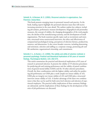 Schmitt, N.,  Borman, W. C. (1995). Personnel selection in organizations. San
Francisco: Jossey-Bass.
This book presents emerging issues in personnel research and practice. In the
book, leading experts highlight the personnel selection issues that will receive
increasing attention in the years ahead. The authors explore key subjects, includ-
ing job analysis, performance measure development, biographical and personality
measures, the concept of validity, the changing demographics of the work popula-
tion, the decline of the manufacturing economy, and the development of small
organizations. The book examines specific topics such as recruitment and reten-
tion, structured versus unstructured interviews, the ethics and effectiveness of
computerized psychological testing, perceptions of selection fairness, productivity,
turnover, and absenteeism. It also covers broader concerns, including downsizing
and retirement, selection and staffing as a corporate strategy, promoting job and
life satisfaction, organizational citizenship, and commitment.
Schmidt, F. L.,  Hunter, J. E. (1998). The validity and utility of selection methods in
personnel psychology: Practical and theoretical implications of 85 years of research
findings. Psychological Bulletin, 124, 262-274.
This article summarizes the practical and theoretical implications of 85 years of
research in personnel selection. It presents the validity of 19 selection procedures
for predicting job and training performance and the validity of paired combina-
tions of general mental ability (GMA) and the 18 other selection procedures.
Overall, the three combinations with the highest validity and utility for predict-
ing job performance are GMA plus a work sample test (mean validity of .63),
GMA plus an integrity test (mean validity of .65) and GMA plus a structured
interview (mean validity of .63). A further advantage of the latter two combina-
tions is that they can be used for both entry-level selection and selection of expe-
rienced employees. The practical utility implications of these summary findings
are substantial, and the implications of these findings for the development of the-
ories of job performance are discussed.
54  Selection Assessment Methods
 
