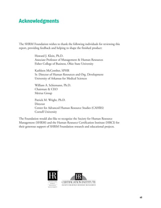 The SHRM Foundation wishes to thank the following individuals for reviewing this
report, providing feedback and helping to shape the finished product:
Howard J. Klein, Ph.D.
Associate Professor of Management & Human Resources
Fisher College of Business, Ohio State University
Kathleen McComber, SPHR
Sr. Director of Human Resources and Org. Development
University of Arkansas for Medical Sciences
William A. Schiemann, Ph.D.
Chairman & CEO
Metrus Group
Patrick M. Wright, Ph.D.
Director
Center for Advanced Human Resource Studies (CAHRS)
Cornell University
The Foundation would also like to recognize the Society for Human Resource
Management (SHRM) and the Human Resource Certification Institute (HRCI) for
their generous support of SHRM Foundation research and educational projects.
vii
Acknowledgments
 