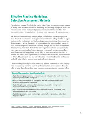Organizations compete fiercely in the war for talent. Many invest an enormous amount
of money, time and other resources in advertising and recruiting strategies to attract the
best candidates. This is because today’s executives understand that one of the most
important resources in organizations—if not the most important—is human resources.
Yet, when it comes to actually assessing which job candidates are likely to perform
most effectively and make the most significant contributions, a large number of organ-
izations employ rudimentary and haphazard approaches to selecting their workforces.
This represents a serious disconnect for organizations that purport to have a strategic
focus on increasing their competitive advantage through effective talent management.
The disconnect stems from the fact that many organizations fail to use scientifically
proven assessments to make selection decisions, even though such assessments have
been shown to result in significant productivity increases, cost savings, decreases in
attrition and other critical organizational outcomes that translate into literally millions
of dollars. Thus, there are real and very substantial bottom-line financial results associ-
ated with using effective assessments to guide selection decisions.
One reason why more organizations do not use rigorous assessments to select employ-
ees is because many executives and HR professionals have misconceptions about the
value of using them. Some of the most common misconceptions are presented below.
1
Effective Practice Guidelines:
Selection Assessment Methods
Common Misconceptions About Selection Tests1
 Myth: Screening applicants for conscientiousness will yield better performers than
screening applicants for intelligence.
 Myth: Screening applicants for their values will yield better performers than
screening applicants for intelligence.
 Myth: Integrity tests are not useful because job candidates misrepresent
themselves on these types of tests.
 Myth: Unstructured interviews with candidates provide better information than
structured assessment processes.
 Myth: Using selection tests creates legal problems for organizations rather than
helps solve them.
1
Rynes, S. L., Colbert, A. E.,  Brown, K. G. (2002). HR professionals’ beliefs about effective human resources practices:
Correspondence between research and practice. Human Resource Management, 41, 149-174.
 