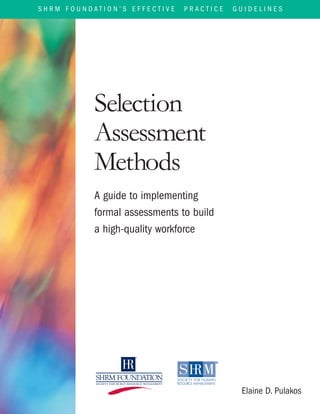 S H R M F O U N D A T I O N ’ S E F F E C T I V E P R A C T I C E G U I D E L I N E S
Selection
Assessment
Methods
A guide to implementing
formal assessments to build
a high-quality workforce
Elaine D. Pulakos
 