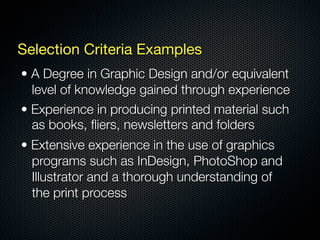 Selection Criteria Examples
• A Degree in Graphic Design and/or equivalent
  level of knowledge gained through experience
• Experience in producing printed material such
  as books, ﬂiers, newsletters and folders
• Extensive experience in the use of graphics
  programs such as InDesign, PhotoShop and
  Illustrator and a thorough understanding of
  the print process
 
