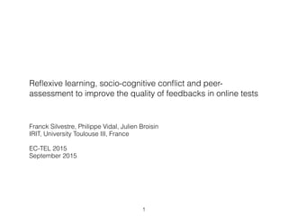 Reﬂexive learning, socio-cognitive conﬂict and peer-
assessment to improve the quality of feedbacks in online tests
Franck Silvestre, Philippe Vidal, Julien Broisin
IRIT, University Toulouse III, France
EC-TEL 2015
September 2015
1
 