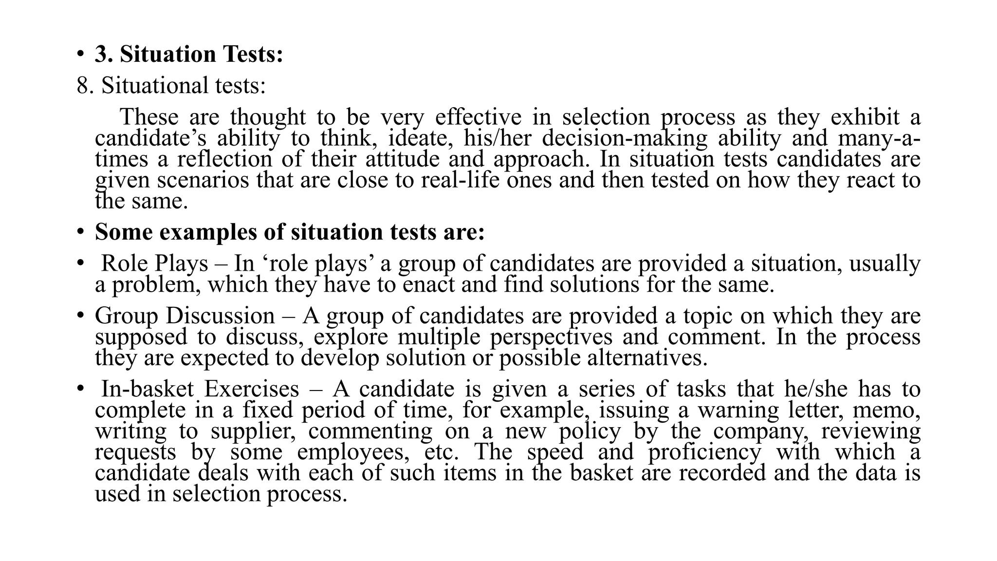 • 3. Situation Tests:
8. Situational tests:
These are thought to be very effective in selection process as they exhibit a
candidate’s ability to think, ideate, his/her decision-making ability and many-a-
times a reflection of their attitude and approach. In situation tests candidates are
given scenarios that are close to real-life ones and then tested on how they react to
the same.
• Some examples of situation tests are:
• Role Plays – In ‘role plays’ a group of candidates are provided a situation, usually
a problem, which they have to enact and find solutions for the same.
• Group Discussion – A group of candidates are provided a topic on which they are
supposed to discuss, explore multiple perspectives and comment. In the process
they are expected to develop solution or possible alternatives.
• In-basket Exercises – A candidate is given a series of tasks that he/she has to
complete in a fixed period of time, for example, issuing a warning letter, memo,
writing to supplier, commenting on a new policy by the company, reviewing
requests by some employees, etc. The speed and proficiency with which a
candidate deals with each of such items in the basket are recorded and the data is
used in selection process.
 