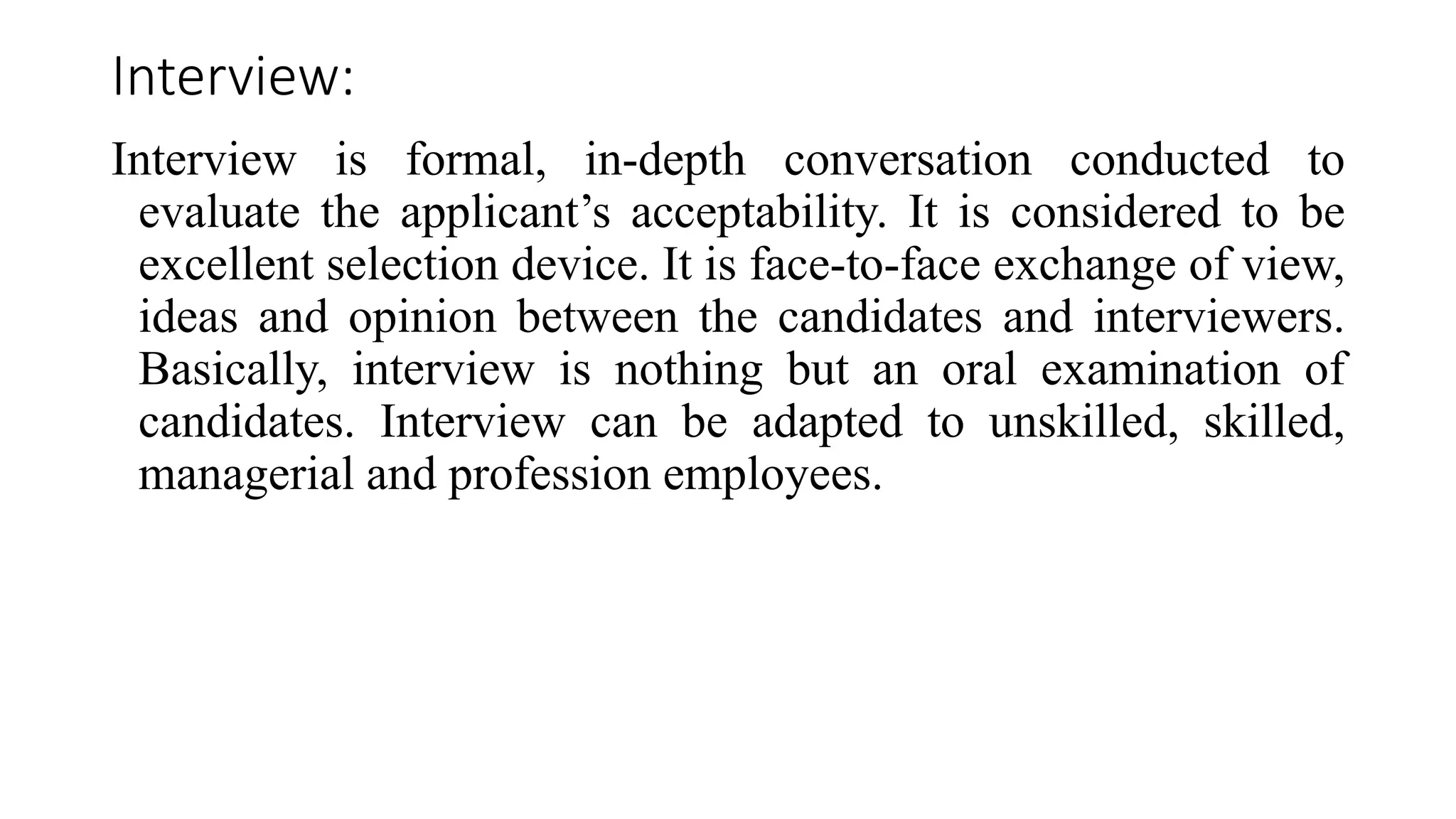 Interview:
Interview is formal, in-depth conversation conducted to
evaluate the applicant’s acceptability. It is considered to be
excellent selection device. It is face-to-face exchange of view,
ideas and opinion between the candidates and interviewers.
Basically, interview is nothing but an oral examination of
candidates. Interview can be adapted to unskilled, skilled,
managerial and profession employees.
 