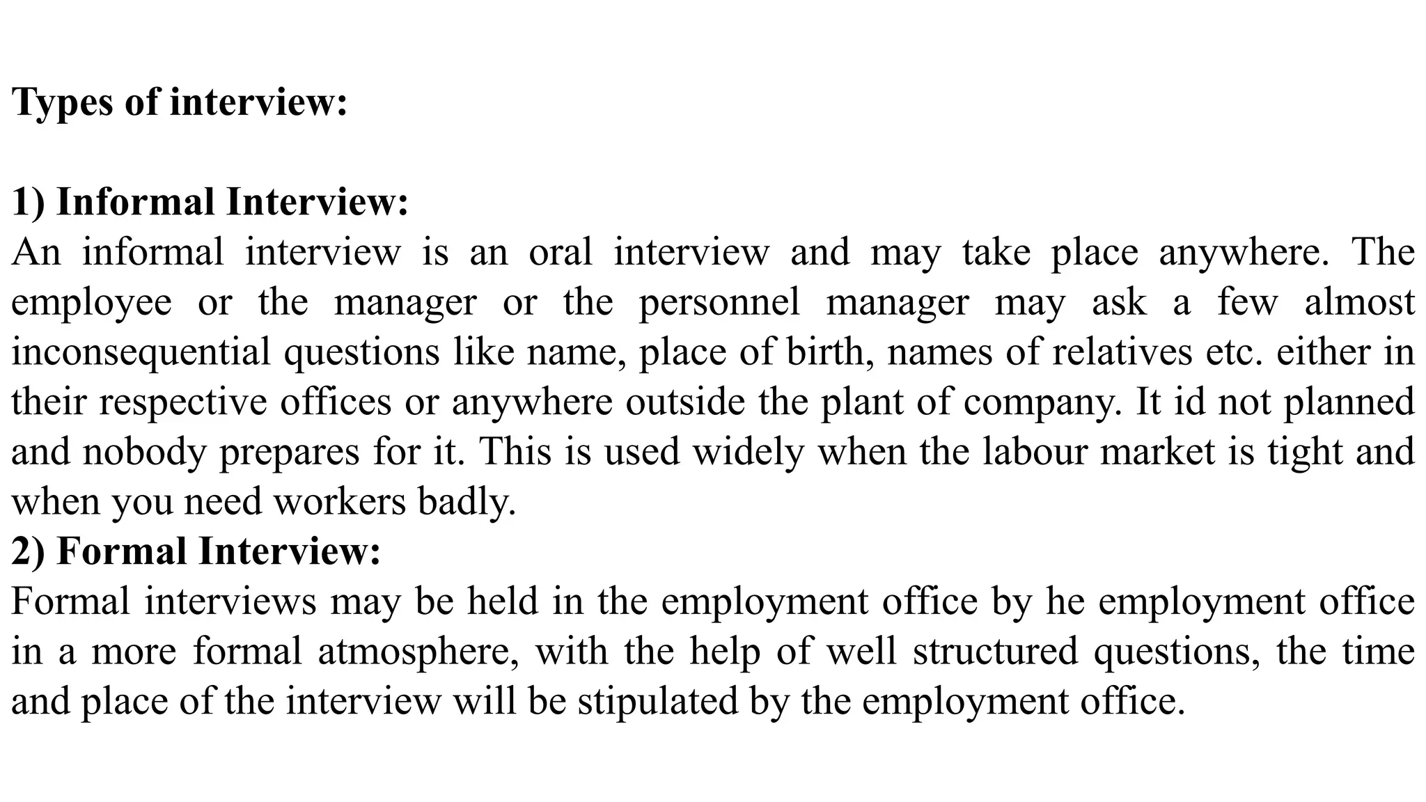Types of interview:
1) Informal Interview:
An informal interview is an oral interview and may take place anywhere. The
employee or the manager or the personnel manager may ask a few almost
inconsequential questions like name, place of birth, names of relatives etc. either in
their respective offices or anywhere outside the plant of company. It id not planned
and nobody prepares for it. This is used widely when the labour market is tight and
when you need workers badly.
2) Formal Interview:
Formal interviews may be held in the employment office by he employment office
in a more formal atmosphere, with the help of well structured questions, the time
and place of the interview will be stipulated by the employment office.
 