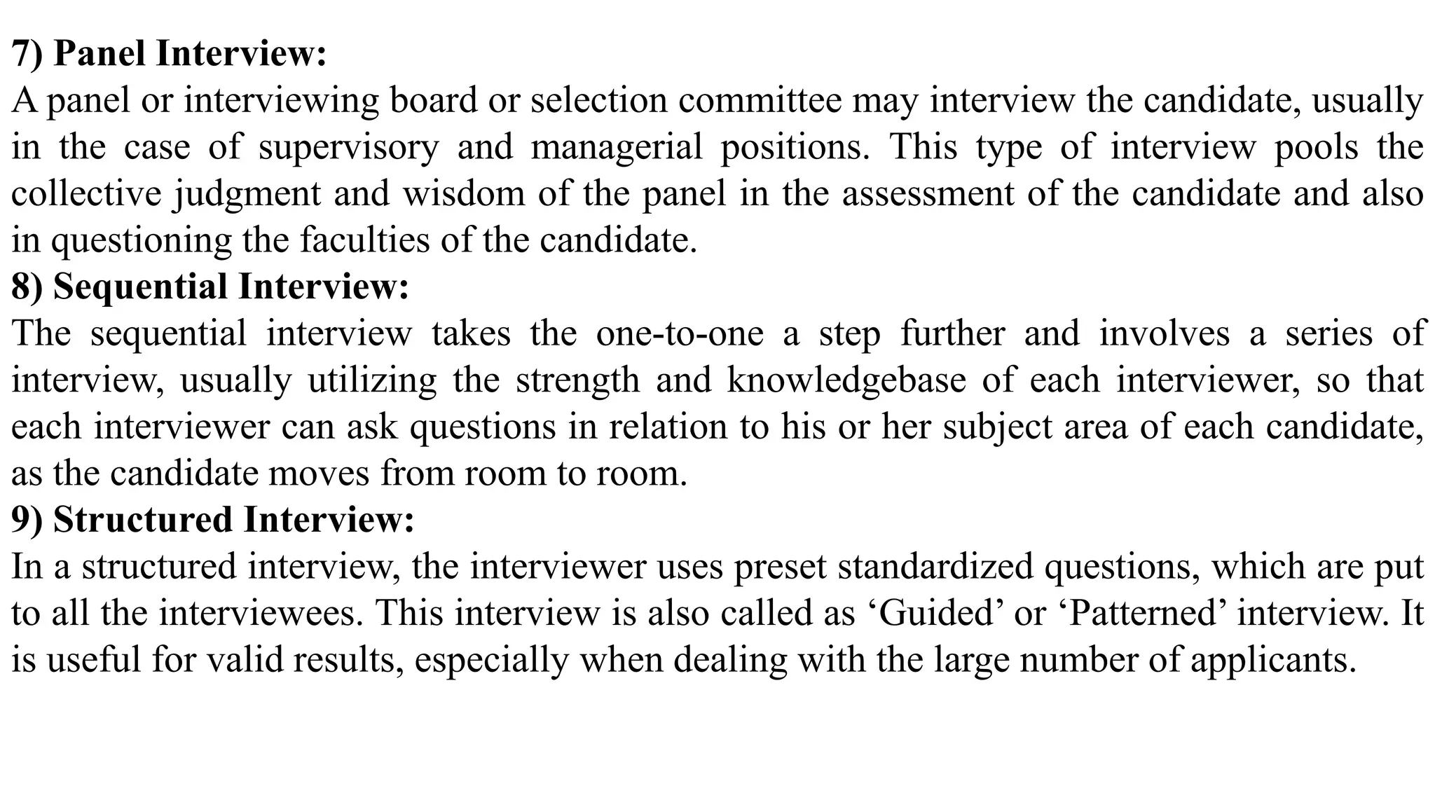 7) Panel Interview:
A panel or interviewing board or selection committee may interview the candidate, usually
in the case of supervisory and managerial positions. This type of interview pools the
collective judgment and wisdom of the panel in the assessment of the candidate and also
in questioning the faculties of the candidate.
8) Sequential Interview:
The sequential interview takes the one-to-one a step further and involves a series of
interview, usually utilizing the strength and knowledgebase of each interviewer, so that
each interviewer can ask questions in relation to his or her subject area of each candidate,
as the candidate moves from room to room.
9) Structured Interview:
In a structured interview, the interviewer uses preset standardized questions, which are put
to all the interviewees. This interview is also called as ‘Guided’ or ‘Patterned’ interview. It
is useful for valid results, especially when dealing with the large number of applicants.
 