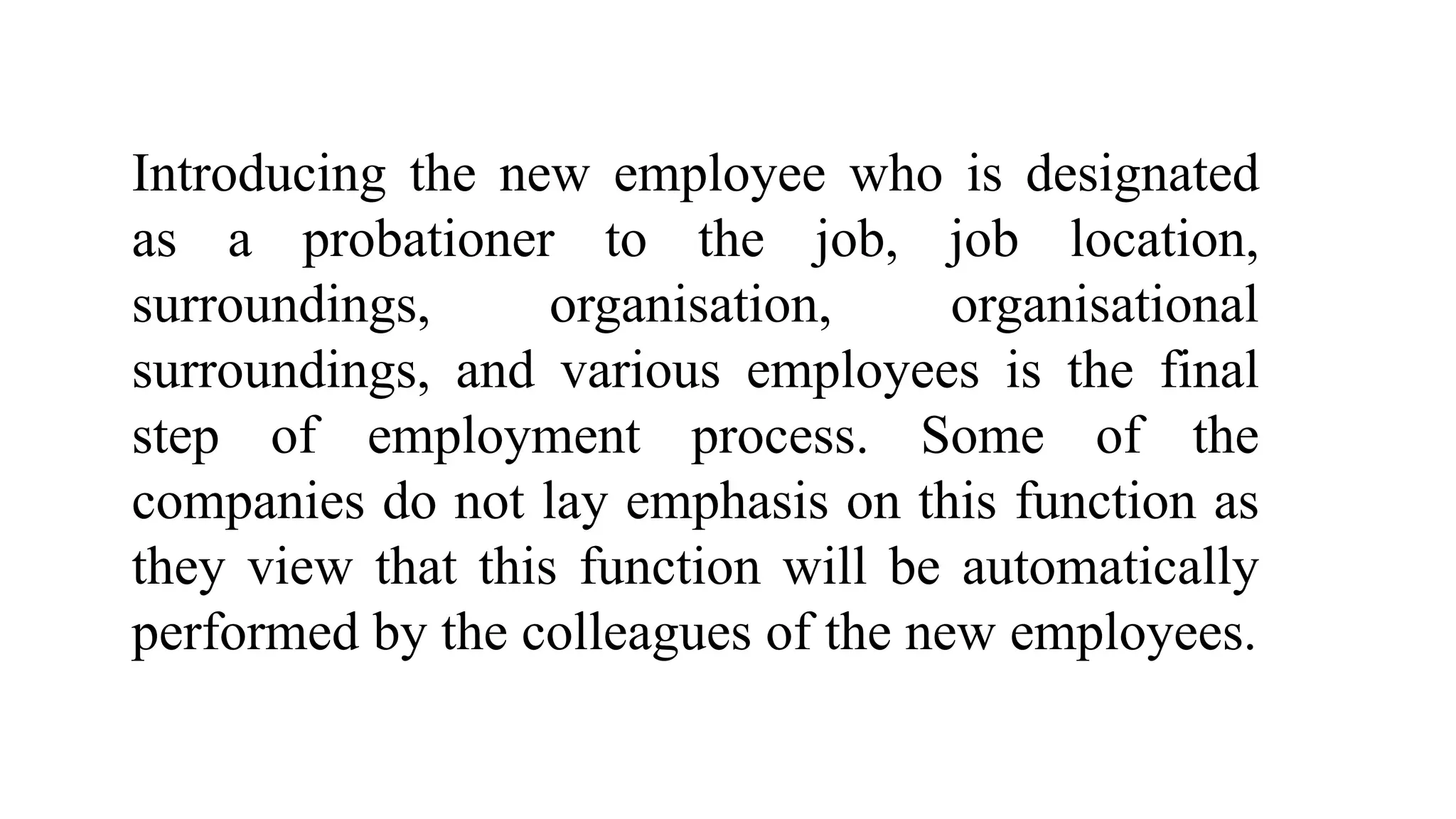Introducing the new employee who is designated
as a probationer to the job, job location,
surroundings, organisation, organisational
surroundings, and various employees is the final
step of employment process. Some of the
companies do not lay emphasis on this function as
they view that this function will be automatically
performed by the colleagues of the new employees.
 