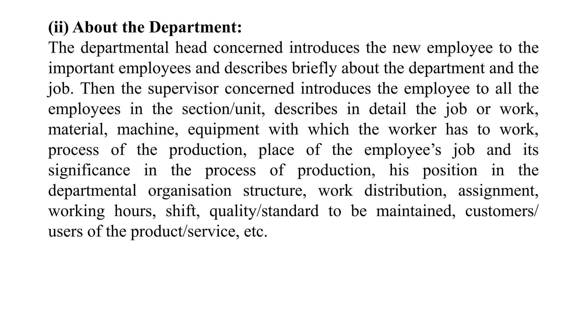 (ii) About the Department:
The departmental head concerned introduces the new employee to the
important employees and describes briefly about the department and the
job. Then the supervisor concerned introduces the employee to all the
employees in the section/unit, describes in detail the job or work,
material, machine, equipment with which the worker has to work,
process of the production, place of the employee’s job and its
significance in the process of production, his position in the
departmental organisation structure, work distribution, assignment,
working hours, shift, quality/standard to be maintained, customers/
users of the product/service, etc.
 