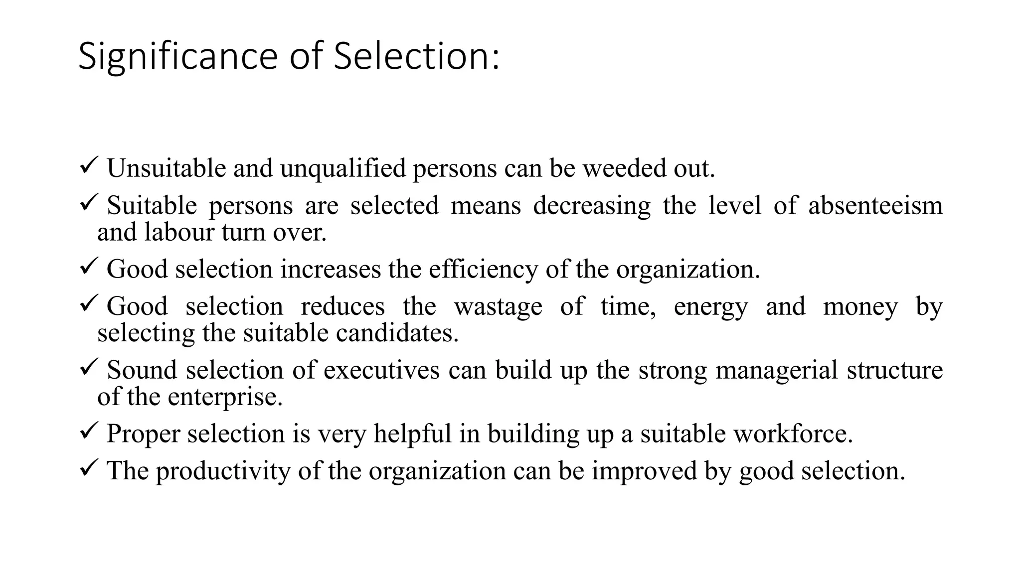 Significance of Selection:
 Unsuitable and unqualified persons can be weeded out.
 Suitable persons are selected means decreasing the level of absenteeism
and labour turn over.
 Good selection increases the efficiency of the organization.
 Good selection reduces the wastage of time, energy and money by
selecting the suitable candidates.
 Sound selection of executives can build up the strong managerial structure
of the enterprise.
 Proper selection is very helpful in building up a suitable workforce.
 The productivity of the organization can be improved by good selection.
 