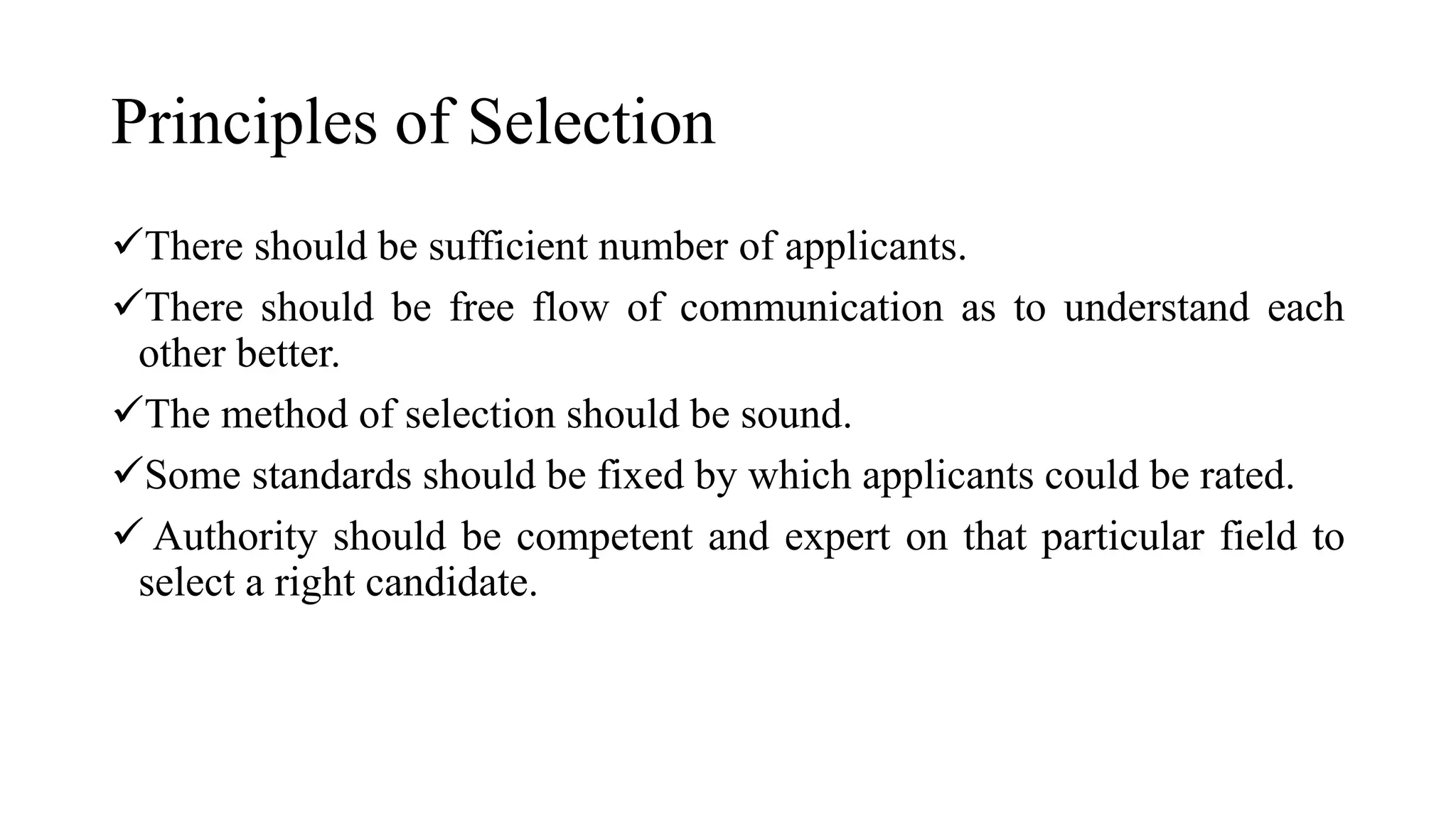 Principles of Selection
There should be sufficient number of applicants.
There should be free flow of communication as to understand each
other better.
The method of selection should be sound.
Some standards should be fixed by which applicants could be rated.
 Authority should be competent and expert on that particular field to
select a right candidate.
 
