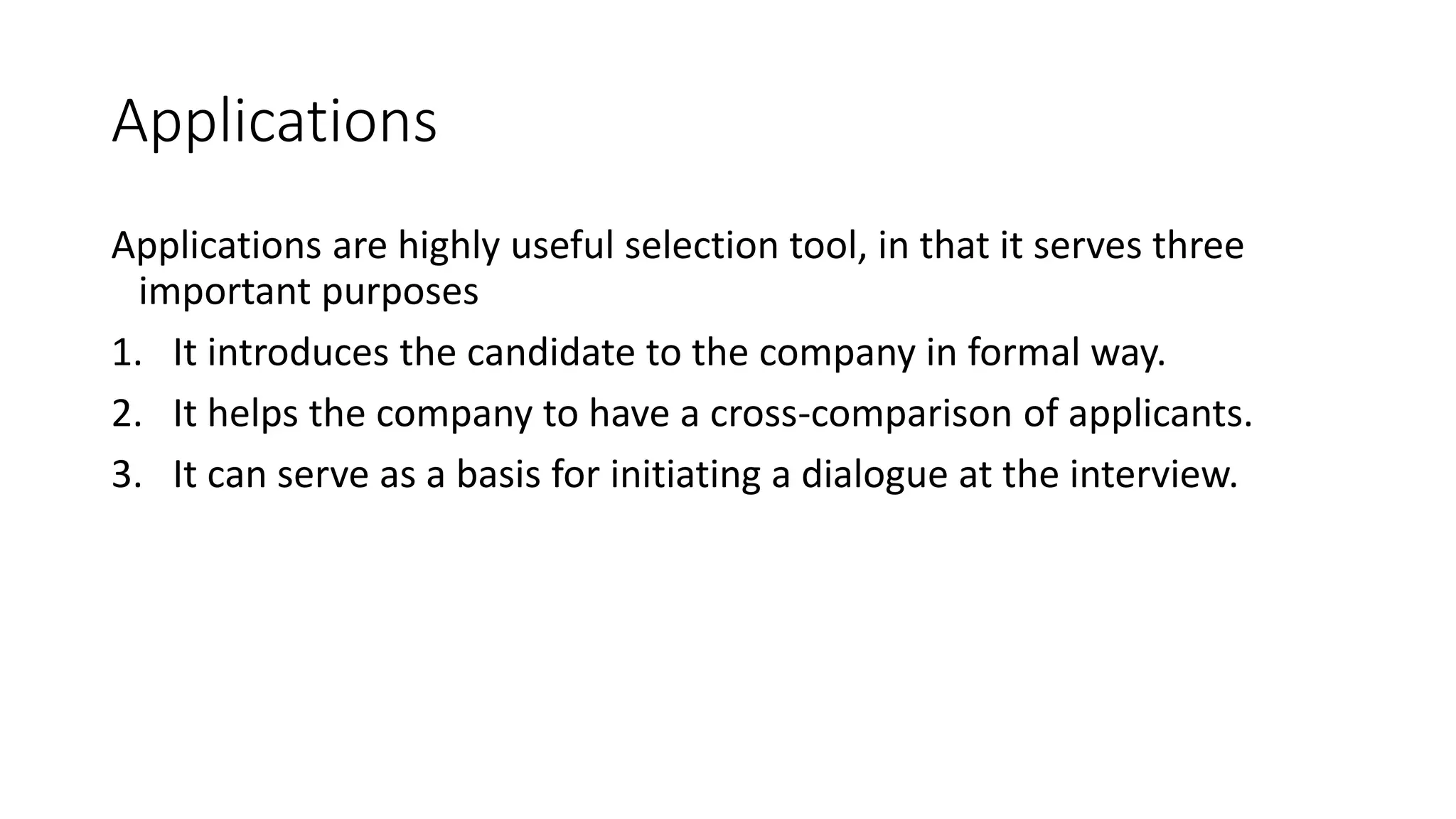 Applications
Applications are highly useful selection tool, in that it serves three
important purposes
1. It introduces the candidate to the company in formal way.
2. It helps the company to have a cross-comparison of applicants.
3. It can serve as a basis for initiating a dialogue at the interview.
 