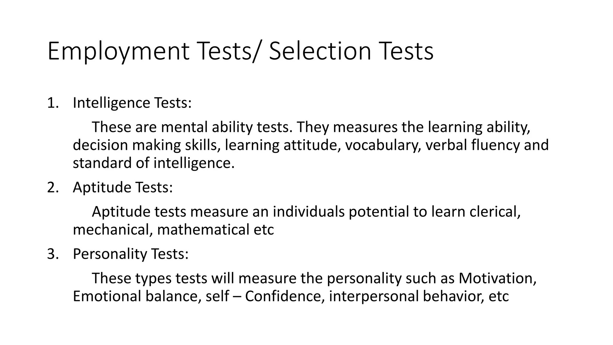 Employment Tests/ Selection Tests
1. Intelligence Tests:
These are mental ability tests. They measures the learning ability,
decision making skills, learning attitude, vocabulary, verbal fluency and
standard of intelligence.
2. Aptitude Tests:
Aptitude tests measure an individuals potential to learn clerical,
mechanical, mathematical etc
3. Personality Tests:
These types tests will measure the personality such as Motivation,
Emotional balance, self – Confidence, interpersonal behavior, etc
 